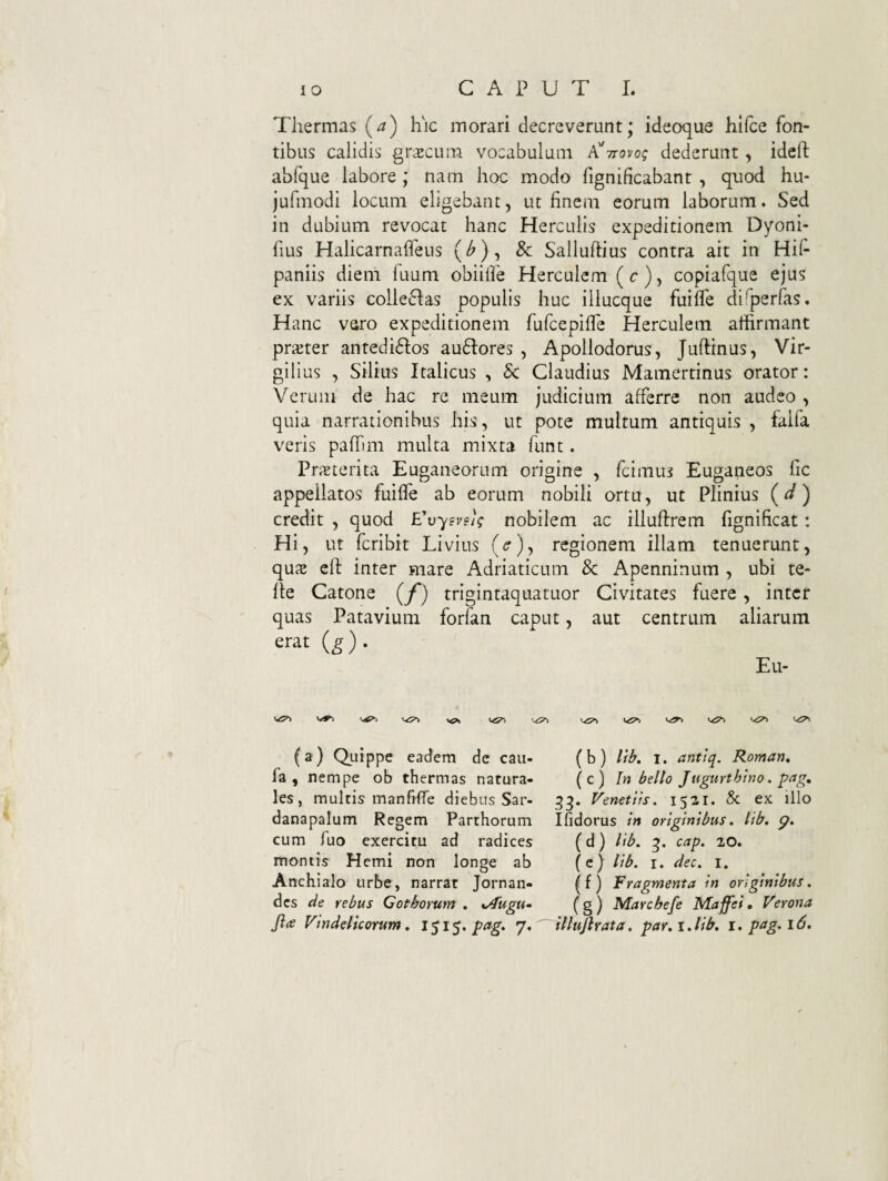 Thermas (^) hic morari decreverunt; ideoque hlfce fon¬ tibus calidis grxcum vocabulum P^ttovo; dederunt, idcft abfque labore ; nam hoc modo fignificabant , quod hu- jufmodi locum eligebant, ut finem eorum laborum. Sed in dubium revocat hanc Herculis expeditionem Dyoni- fius HalicarnalTeus (^), Sc Salluftius contra ait in Hif- paniis dieni fuum obiilfe Herculem (c), copiafque ejus ex variis colleiflas populis huc illucque fuilfe di^perfas. Hanc vsro expeditionem fufeepifre Herculem affirmant praiter antedi61:os au61:ores , Apollodorus, Juflinus, Vir- gilius , Silius Italicus , 8c Claudius Mamertinus orator: Verum de hac re meum judicium afferre non audeo , quia narrationibus his, ut pote multum antiquis , falfa veris palTim multa mixta funt. Pr;eterita Euganeorum origine , feimus Euganeos fic appellatos fuifle ab eorum nobili ortu, ut Plinius (^/) credit , quod E^vysvs); nobilem ac illuftrem fignificat: Hi, ut feribit Livius (^), regionem illam tenuerunt, qus cli inter mare Adriaticum & Apenninum , ubi te- fle Catone (f) trigintaquatuor Civitates fuere, inter quas Patavium forfan caput, aut centrum aliarum erat (g). Eu- ^ (a) Qi.iippe eadem de caii- fa , nempe ob thermas natura¬ les, multis manhffe diebus Sar¬ danapalum Regem Parthorum cum fuo exercitu ad radices montis Hemi non longe ab Anchialo urbe, narrat Jornan- des de rebus Gothorum . %Augu~ Jia Vindelicorum. 7* ( b ) lib. I. antiq. Roman. (c) In bello Jugurthino. pag, 33. Venetiis. 1521. & ex illo Ifidorus in originibus. lib. g. (d) lib. cap. 20. (e) lib. I. dec. i. ^f) Fragmenta in originibus. ( g ) Marcbefe Maffei. Verona illujhata. par. i.lib. i. pag. 16.