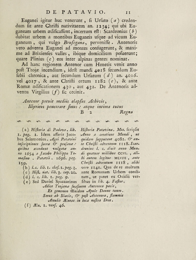 Euganei igitur huc venerunt , fi Urfato (a) creden¬ dum fit ante Ghrifti nativitatem an. 1234; qui ubi Eu¬ ganeam urbem tedificaifent, incertum eft: Scardeonius (b) dubitat urbem a montibus Euganeis ufque ad vicum Eu¬ ganeum , qui vulgo Brufeganay perveniile . Antenoris vero adventu Euganei ad montes confugerunt, 5c maxi¬ me ad Brixienfes valles, ibique domicilium pofuerunt; quare Plinius (c) eos inter alpinas gentes nominat. Ad hanc regionem Antenor cum Henetis venit anno poft Trojaj incendium, idefl mundi 4018 fecundum Eu- febii chronica, aut fecundum Urfatum (^) an. 40ib”. vel 4017 , & ante Ghrifti ortum 1182 (^), & ante Romae aedificationem 430 , aut 431. De Antenoris ad¬ ventu Virgilius {f') fic cecinit. Antenor potuit mediis elapfus Achivis y Illyricos penetrare Jinus : atque intima tutus B 2 Kegna ^ 'yyi (a) Htjlarta dl Padova, llb, Hljloria Patavina, Mss. fcripfic I. pag, I. Idem affer i r Jaco- Anno a creatione Mundi , ut bus Salomonius. Agri Patavini infcriptiones facra & profana .* quibus accedunt vulgata an* no 1(554 ^ Jncobo Philippo To* majino . Patavii , \6<p6, pag. (b ) /. c, lib, I. claf. i. pag. g., (c) Hiji, nat, lib. g. cap.zQ* (d) /. c. llb. I. pag. g, (e) Sed Daniel Spazzarinus quidam fupputant 4081. ^ nn» te Chrifii adventum iiiS.Scar* desnius l. c, dixit anno Mun. di quatuor millibus ccvi. , ali¬ bi autem legitur MLviTi , ante Chrijli adventum 1118 , alibi vero 1141. C^na de re mulrum ante Romanam Urbem condi¬ tam , ut patet ex Ovidii ver- fibus in lib. 4. Faflor, Adice Trojana fuaforem Jlntenora pacis. Et generum (&nidem Apule Daune tuum. Serus ab Iliacis, & poji Antenora, flammis Attulit ^neas. in loca noflra Deos, (f) Mn, I. verf, 4^.