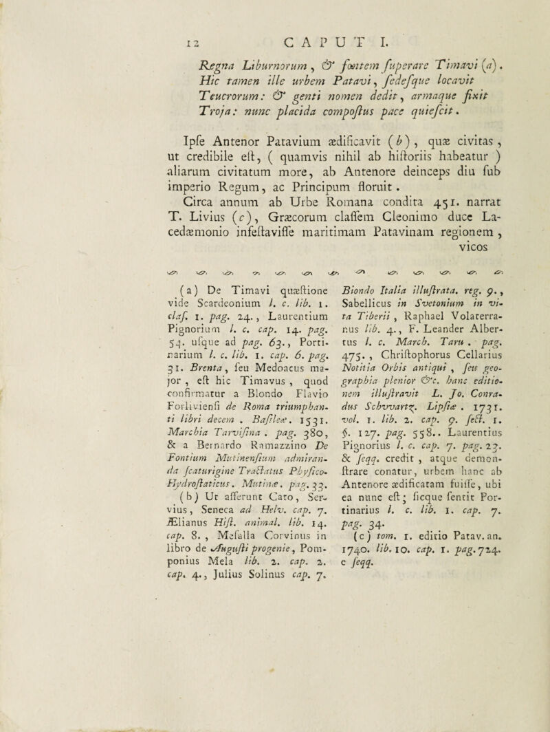 Regna Liburnorum , & fooitem fuperare Timavi (a) . Hic tamen ille urbem P atavi ^ fedefque locavit Teucrorum: & genti nomen dedit ^ armaque fixit Troja: nunc placida compofius pace quiefcit» Ipfe Antenor Patavium tedincavit (^) , qus civitas , ut credibile ell, ( quamvis nihil ab hiftoriis habeatur ) aliarum civitatum more, ab Antenore deinceps diu fub imperio Regum, ac Principum floruit. Circa annum ab Urbe Romana condita 451. narrat T. Livius (c), Grscorum claflem Gleonimo duce La- cedsmonio infeftavifle maritimam Patavinam regionem , vicos (a) De Timavi qa^ftione vide Scardeonium /. c. lib. 1. daf. I. pag. 24., Laurentium Pignorium /. c. cap. 14. pag. 5^. ufque ad pag. <53., Porri- narium L c. Itb. i. cap. 6. pag. 31. Brenta, feu Medoacus ma¬ jor , efl: hic Timavus , quod confirmatur a Blondo Flavio Foriivienfi de Roma trlumphan. ti libri decem . BapUce. 1531. ^archia Tarvifina . pag. 380, & a Bernardo Ramazzino De Fontium Mutinenjium admiran¬ da fcaturigine TraBatus Pbyftco- H/droJlaticus. Mutin,e, pag.^q. ( b) Ut afferunt Caro, Ser¬ vius, Seneca ad Helv. cap. 7. ^lianus Hijl. animal, lib. 14. cap. 8. , Melalla Corvinus in libro de %/fuguJliprogenie, Pom¬ ponius Mela lib. 2. cap. 2. cap. 4., Julius Solinus cap. j. tS-, Biondo Italia illujlrata. reg. p., Sabellicus in Svetonium in vi¬ ta Tiberii , Raphael Volaterra¬ nus lib. 4., F. Leander Alber- tus l. c. March. Taru . pag. 475. , Chriftophorus Cellarius Notitia Orbis antiqui , feu geo¬ graphia plentor &c, hanc editio¬ nem illujiravit L. Jo. Conra- dus Schwartx. Lipfice . 1731. vol. I. lib. 2. cap. feB. r. §. iij. pag. 558.. Laurentius Pignorius /. c. cap. 7. pag. 23. & feqq. credit , atque demon- ffrare conatur, urbem hanc ab Antenore aedificatam fuifle, ubi ea nunc efi* ficque fentit Por- tinarius /. c. lib. i. cap. q. 34- (c) tom, I, editio Patav. an, 1740. lib, 10. cap. I. pag. q 24^, e feqq. <5^