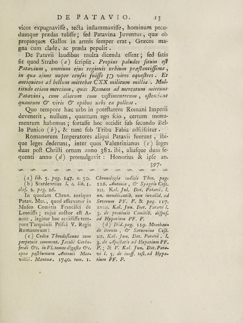 vicos expugnavifle, te6la inflammavifle, hoaiinum pecu¬ dumque prj^das tuliffe; fed Patavina Juventus, quse ob propinquos Gallos in armis femper erat , Griecos ma* gna cum clade, ac praeda pepulit . De Patavii laudibus multa dicenda efiTent; fed fatis fit quod Strabo (^) fcripfit. Propius paludes fiPum ejl Patavium , omnium ejus regio7iis urbium praflantijjlma, in qua ajunt 72uper cenfos fuijfe Jg) viros equeftres . Et antiquitus ad bellum mittebat CXX militum millia . Mul- j. titudo etiam merciuyn quas Komayn ad mercatum mittunt Patavmi , cum aliarum tum veftimentoruyn , ojlendunt quantum & viris & opibus urbs ea polleat. Quo tempore h^c urbs in poteflatem Romani Imperii devenerit, nullum, quantum ego fcio , certum monu¬ mentum habemus ; fortafle hoc accidit fub fecundo Bel¬ lo Punico (^), & tunc fub Tribu Fabia adfcifcirur . Romanorum Imperatores aliqui Patavii fuerunt , ibi- que leges dederunt, inter quos Valentinianus (c) leges duas poft Ghriifi ortum anno 382. ibi, aliafque duas fe- quenti anno (^) •promulgavit : Honorius & ipfe an. 3P7- (a) Vib. 5. gag, 147. «. 50. (b) Scardeonius /. c. lib, i. ctaf. 2. ptig. 2.6, In quodam Chron. anriquo Patav. Mss., quod affervatur in Mufeo Comitis Francifci de LeonifiTa j cujus au6for eft A- non: , legitur hoc accidiffe tem¬ pore Tarquinii Prifci V. Regis Romanorum : ( c ) Codex Theodo/tanus cum perpetuis comment. Jacobl Cotho-- fredi in VI. tomos digejla opus pojlhumum Antonii Mar» vilia. Mantuae, 1740. tom, i. Chronologja codicis Tbeo, pag» II6. KAntoniQ ^ & Syagrio Cofs. XII. Ki?/. Jul. Dat. Pataz)l. /. un. mendicantib. non invalid. ad Severum PF. V. Sc pag. 117. XVI11. Kal. JuH, Dat. Patavi l. 3. de proximis Comitib. difpof, ad Hypatium PF. P. (d) Ibid.pag. iiq. Merobau» de iterum , & Saturnino Cofs. XII. Kal. Jun. Dat. P at avi . h 3. de %/fpoJiat!S ad Hypatium PF, P. ^ Sc P. Kal. Jun, Dat.Pata» vi l. 5. de inoff. teji.ad Hypa^ tiutn PF. P.