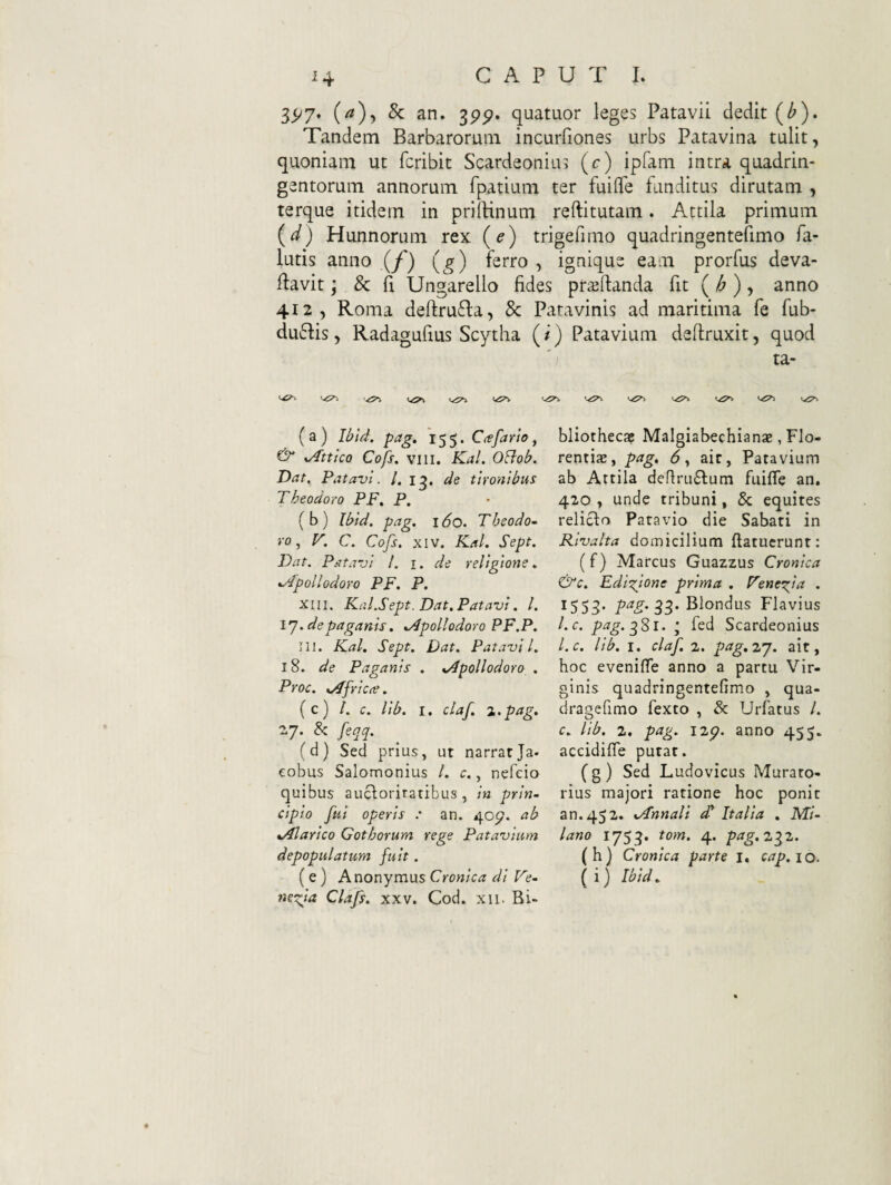 35^7. (/?),&: an. ^pp, quatuor leges Patavii dedit (^). Tandem Barbarorum incurfiones urbs Patavina tulit, quoniam ut fcribic Scardeonius (c) ipfam intra quadrin¬ gentorum annorum fpatium ter fuiflfe funditus dirutam , terque itidem in pniHnum reftitutam. Attila primum (^) Hunnorum rex (e) trigefimo quadringentefimo fa- lutis anno (/') (g) ferro , ignique eam prorfus deva- ilavit; 8c ii Ungarello fides pr^ftanda fit ( /^ ), anno 412, Roma deftru6la, & Patavinis ad maritima fe fub- du6lis, Radagufius Scytha (/) Patavium deftruxit, quod ') ta- <-<5^ (a) Ibid. pag, 155. Ctsfario^ & xAttko Cofs, VIII. Kal. OBob. Dat. Patavi. /. de tironibus Theodoro PF, P, ( b ) Ibid. pag. 160. Theodo~ ro ^ F. C. Cofs, XIV. Kal, Sept. Dat. Patavi l. i. de religione, %/bpoli odoro PF, P. XIII. Kal.Sept. Dat, Patavi. l. \’J.depaganis, xApollodoro PF.P. Iil. Kal. Sept. Dat. Patavii. 18. de Paganis . ^Apollodoro , Proc. %Afric(e. (c) l. c. lib. I. claf. z.pag. 27. & feqq. (d) Sed prius, ut narratJa- eobus Salomonius /. c., nefcio quibus aucloritatibus , in prin¬ cipio fui operis : an. 407. ab %Alarico Gothorum rege Patavium depopulatum fuit. (e) Anonymus Cronica di Fe- mefia Clafs. xxv. Cod. xii. Bi- bliothecaj Malgiabechianae, Flo- rentias, pag, 6^ ait, Patavium ab Attila deflru£lum fuiffe an. 420 , unde tribuni, & equites reliclo Patavio die Sabati in Rivalia domicilium (latuerunt: (f) Marcus Guazzus Cronica &c. Edi-^ione prima , FeneT^ia . 1553. Blondus Flavius l.c. 3S1. • fed Scardeonius l.c. lib. I. claf. 2. pag.zj. ait, hoc eveniffe anno a partu Vir¬ ginis quadringentefimo , qua- dragefimo fexto , & Urfatus /. c. lib. 2. pag. 12^. anno 455. accidifle putat. (g) Sed Ludovicus Mutato¬ rius majori ratione hoc ponit an. 452. xAnnali £ Italia . MV- lano 1753. tom. 4. pag.z^z. (h) Cronica parte i, cap.iQ. (i) Ibid.