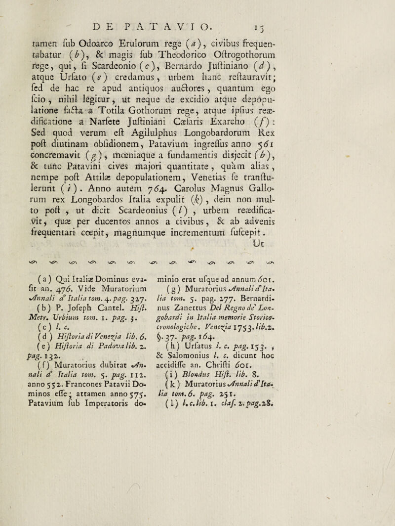 tamen fub Odoarco Eruloruni rege j civibus frequen¬ tabatur (Z'), 8c magis fub Theodorico Oftrogothorum rege, qui, fi Scardeonio (c), Bernardo Julliniano (t/), atque Urfato (e) credamus, urbem hanc reftauravit; fcd de hac re apud antiquos au6lores, quantum ego fcio , nihil legitur, ut neque de excidio atque depopu¬ latione faffa. a Totila Gothorum rege, atque ipfius res- dificatione a Narfete Juftiniani Cacaris Exarcho (/) : Sed quod verum efl: Agilulphus Longobardorum Rex poft diutinam obfidionem, Patavium ingreffus anno 5^1 concremavit (g) i moeniaque a fundamentis disjecit T^), & tunc Patavini cives majori quantitate , quam alias, nempe poft Attila; depopulationem, Venetias fe tranftu- lerunt (/). Anno autem ^64., Carolus Magnus Gallo¬ rum rex Longobardos Italia expulit , dein non mul¬ to poft , ut dicit Scardeonius (/) , urbem reajdifica- vit, qu2 per ducentos annos a civibus, & ab advenis frequentari coepit, magnumque incrementum fufcepit. TJt (a) Qui Italiae Dominus eva- fir an. ^j6. Vide Muratorium xAnnali d'Italia tom. ^.pag, ^ (b) P. Jofeph Cantel. Hifi, Metr, Urbium tom. i. pag. 3, ( c ) ^ ( d ) Hijloria di Veneria lib, 6» ( e ) Hijloria di Padova lib. 2. (f) Muratorius dubitat ti4rt- nali d' Italia tom. 5. pag. 112. anno 552. Francones Patavii Do¬ minos effe; attamen 3000575. minio erat ufque ad annum ^or. (g ) Muratorius Annali dHta^ lia tom. 5. pag. 2.77. Bernardi- nus Zanettus Del Regno de* Lon. gobardl in Italia metnorie Storico- cronologiche, Penet^ia ij^^.lib.i. §.37. pag. 164. (h) Urfatus l. c. prtg.l$^. , 8c Salomonius /. c. dicunt hoc accidifle an. Chrifti doi. (i) Blovdus Hijl. lib. 8. ( k ) Muratorius •Annali lia tom. 6. pag. 251.