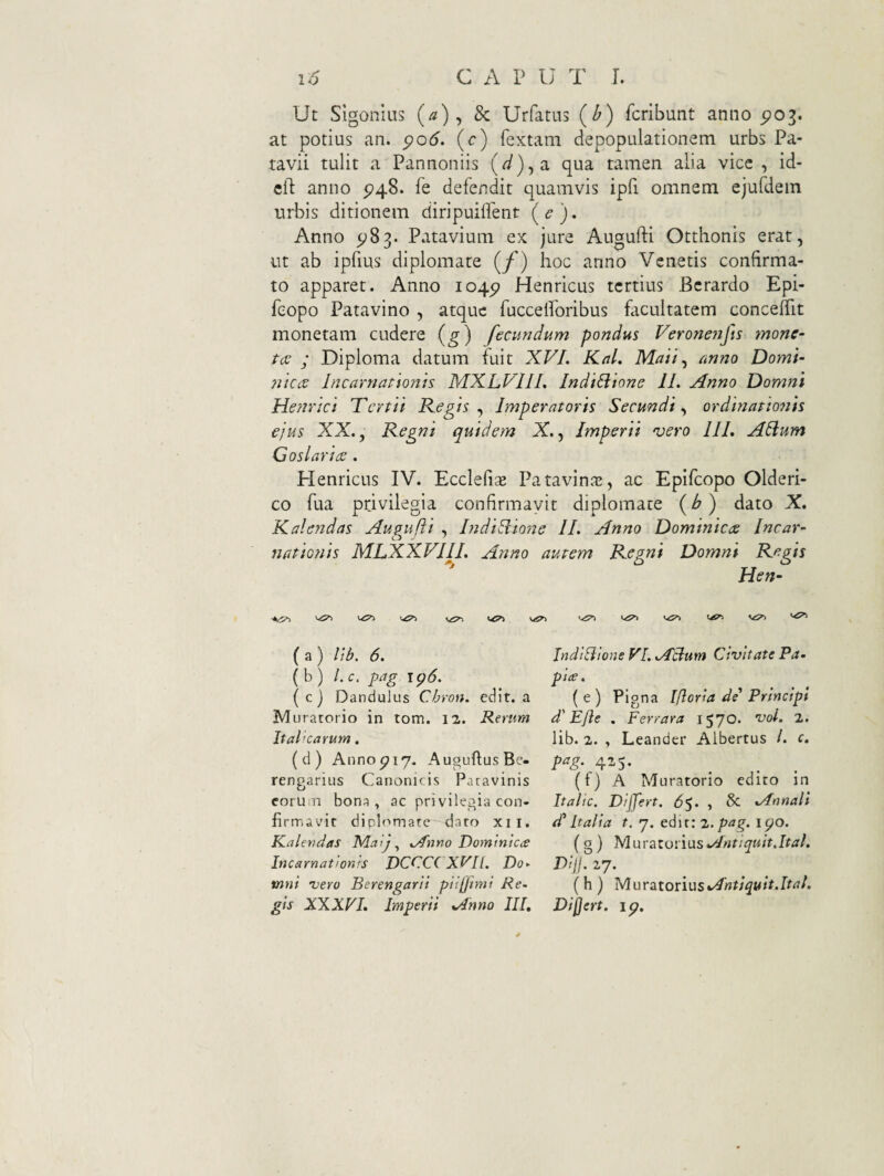 Ut Sigonliis (a) ^ 8c Urfatus (b) fcrlbunt anno po^. at potius an. po6. (c) fextam depopulationem urbs Pa¬ tavii tulit a Pannoniis (d)jd. qua tamen alia vicc , id- clT: anno ^48. fe defendit quamvis ipfi omnem ejufdein urbis ditionem diripuiflent (<?). Anno ^83. Patavium ex jure Augufti Otthonis erat, ut ab ipfius diplomate (/) hoc anno Venetis confirma¬ to apparet. Anno 104^ Henricus tertius Bcrardo Epi- feopo Patavino , atque fuccelforibus facultatem conceftit monetam cudere (g) fecundum pondus Verone?ifts mone- tcv ; Diploma datum (uit XVI. KaL Maii^ anno Domi- 7j'icct Incarnationis MXLVIJI. Indillione 11. Anno Domni Henrici Tertii Kegis ^ Imperatoris Secundi.^ ordinatto^iis ejus XX., Regni quidem X., Imperii vero IIL Alium Coslarice. Plenricus IV. Ecclefix Patavinae, ac Epifeopo Olderi- co fua privilegia confirmavit diplomate {b) dato X. Kalendas Augufii , IndiUione II. Anno Dominicae Incar¬ nationis MLXXVIII. Anno autem Regni Domni Regis Hen- •4^ <,£71 ( a ) lib. 6. ( b ) /. c, pag 1^6. (cj Dandulus Chron. edit, a Muratorio in tom. 12. Rerum Italicarum. (cl ) Anno p 17. AuguftusBe- rengarius Canonicis Patavinis eorum bona, ac privilegia con¬ firmavit dipbmiate dato xii. Kaleyidas MatJ ^ Anno Dominic<£ Incarnationis DCCC( XVII. Do- tnni vero Berengarii pliffimi Re¬ gis XXXVL Imperii Anno III, IndiBione VI. ABum Civitate Pa- pice. ( e ) Pigna Ifloria de' Principi d'EJle . Perrara 1570. voi. 2. lib. 2. , Leander Aibertus /. c, pag. 425. (f) A Muratorio edito in It alie. Dijfert. 65. , & Annali d' Italia t. 7. edit: z. pag. 1^0. (g) MuraZonasAntiquit.Ital. Dijl. 27. (h ) MuratoriusAntiquit.Ital. Dijjert. ip.
