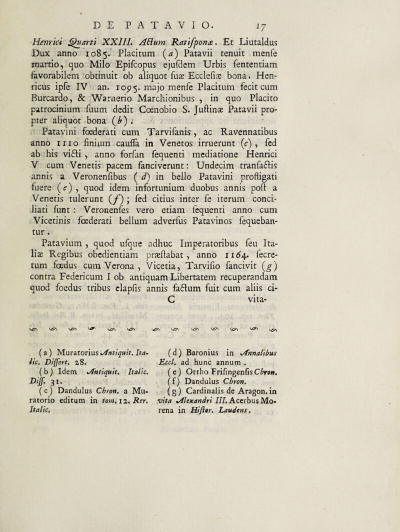 Henrici Quarti XXJIL A&um Ratifpona. Et Liutaldus Dux anno 1085.' Placitum (a) Patavii tenuit menfe martio, quo Milo Epifcopus ejufdem Urbis fententiam favorabilem obtinuit ob aliquot fuse Ecclefiae bona. Hen- ricus ipfe IV an. 10^5. majo menfe Placitum fecit cum Burcardo, & Warnerio Marchionibus , in quo Placito patrocinium fuum dedit Coenobio S. Juftinae Patavii pro¬ pter aliquot bona ^ Patayini foederati cum Tarvifanis , ac Ravennatibus anno iiio finium caufla in Venetos irruerunt (c) , fed ab his vifli , anno forfan fequenti mediatione Henrici V cum Venetis pacem fanciverunt: Undecim tranfaflis annis a Veronenfibus ( d) in bello Patavini profligati fuere {e) ^ quod idem infortunium duobus annis poft a Venetis tulerunt ; fed citius inter fe iterum conci¬ liati funt : Veronenfes vero etiam fequenti anno cum Vicetinis foederati bellum adverfus Patavinos fequeban- tur . Patavium , quod ufque adhuc Imperatoribus feu Ita¬ lis Regibus obedientiam prsflabat, anno 11^4. fecre- tum foedus cum Verona , Vicetia, Tarvifio fancivit (g) contra Federicum I ob antiquam Libertatem recuperandam quod foedus tribus clapfis annis fa6Ium fuit cum aliis ci- C vita¬ vi ViC?! (a) M.u\:9iion\xs*Antiqu’it.Ita- (d) Baronius in ^Annalibus iic. D/jJert. 28. Eccl. ad hunc annum . (b) Idem tAntlquit. Itallc. (e) Octho FrifingenfisC/^rc». 3^* (f^) Dandulus Chron. (c) Dandulus Chron, a Mu- (g) Cardinalis de Aragon.in ratorio editum in tom,\2*R.er, vita ^4l€xandri III,AcerbusM.Q» Itallc, rena in Hificr, Laudens,