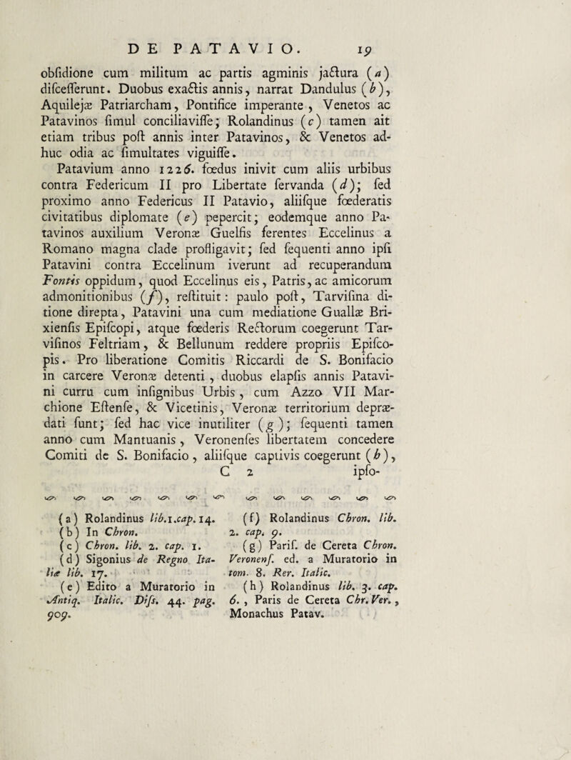 obfidione cum militum ac partis agminis jaflura {a) difceflerunt. Duobus exa6lis annis, narrat Dandulus (^), Aquileja Patriarcham, Pontifice imperante, Venetos ac Patavinos fimul conciliavifle; Rolandinus (c) tamen ait etiam tribus poft annis inter Patavinos, & Venetos ad¬ huc odia ac fimultates viguifle. Patavium anno 1225. foedus inivit cum aliis urbibus contra Federicum II pro Libertate fervanda (^); fed proximo anno Federicus II Patavio, aliifque foederatis civitatibus diplomate (^) pepercit; eodcmque anno Pa¬ tavinos auxilium Veronas Guelfis ferentes Eccelinus a Romano magna clade profligavit; fed fequenti anno ipfi Patavini contra Eccelinum iverunt ad recuperandum Fontis oppidum, quod Ecceliqus eis, Patris,ac amicorum admonitionibus (/*), reftituit: paulo poft, Tarvifma di¬ tione direpta, Patavini una cum mediatione Guallae Bri- xienfis Epifcopi, atque foederis Reflorum coegerunt Tar- vifinos Feltriam, & Bellunum reddere propriis Epifco- pis. Pro liberatione Comitis Riccardi de S. Bonifacio in carcere Veron.^e detenti , duobus elapfis annis Patavi¬ ni curru cum infignibus Urbis , cum Azzo VII Mar- chione Eftenfe, & Vicetinis, Verons territorium depras- dati funt; fed hac vice inutiliter {g)] fequenti tamen anno cum Mantuanis , Veronenfes libertatem concedere Comiti de S. Bonifacio , aliifque captivis coegerunt (^), C 2 ipfo- (a) Rolandinus 14. (f) Rolandinus Chron, lib» (b) In Chron, 2. ca^t p. (c) Chron, lib, 2. cap, 1, (g) Parif. de Cereta Chron, (d) Sigonius de Regno Ita^ Veronenf. ed. a Muratorio in lia lib, 17. ’ ‘ tom. 8. Rer. Italic, (e) Edito a Muratorio in (h) Rolandinus lib, 3. cap, t/fntiq, Italic, Difs, 44. pag, 6. , Paris de Cereta Chr, Ver,, pop. Monachus Patav.
