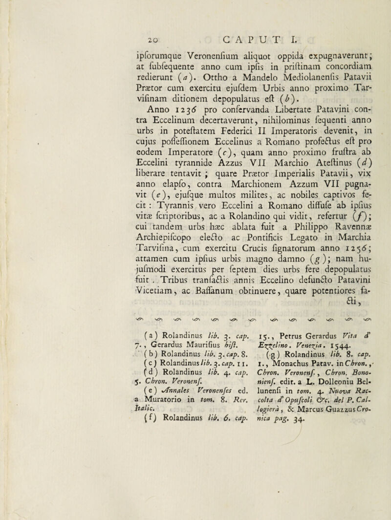 ipforumque Veronenfium aliquot oppida expugnaverunt; at fubfequente anno cum ipfis in priftinam concordiam redierunt (a), Ottho a Mandelo Mediolanenfis Patavii Prastor cum exercitu ejufdem Urbis anno proximo Tar- vifinam ditionem depopulatus efl: (^). Anno 12^6 pro confervanda Libertate Patavini con¬ tra Eccelinum decertaverunt, nihilominus fequenti anno urbs in poteftatcm Federici II Imperatoris devenit, in cujus pofleflionem Eccelinus a Romano profeftus eft pro eodem Imperatore (c), quam anno proximo fruftra ab Eccelini tyrannide Azzus VII Marchio Atellinus (^) liberare tentavit ; quare Praetor Imperialis Patavii, vix anno elapfo, contra Marchionem Azzum VII pugna¬ vit (^), ejufque multos milites, ac nobiles captivos fe¬ cit : Tyrannis vero Eccelini a Romano diffufe ab ipfius vitx fcriptoribus, ac a Rolandino qui vidit, refertur (/); cui tandem urbs h^ec ablata fuit a Philippo Ravennas Archiepifcopo electo ac Pontificis Legato in Marchia Tarvifina, cum exercitu Crucis fignatorum anno attamen cum ipfius urbis magno damno (g)’, nam hu- jufmodi exercitus per feptem dies urbs fere depopulatus fuit . Tribus tranfaRis annis Eccehno defunRo Patavini Vicetiam, ac Baffanum obtinuere, quare potcntiores fa- ai, '/5^ Vi5>> 1,^ (a) Rolandinus liif, g. cap. 7. , Gerardus Maurifius hijl, ' (b) Rolandinus lib. ^.cap,^, ( c ) Rolandinus lib. 3. cap. 11. (d ) Rolandinus lib. 4. cap. 5. Chron. Veronenf. (e) sAnnales Veronenfes ed. a Muratorio in tom, 8. Rer. It alie. I (f) Rolandinus lib» 6, cap. 15., Petrus Gerardus Vita d' Exxelino. Venezja, I544> (g) Rolandinus lib. 8. cap. 1., Monachus Patav. inC^ro». ,* Chron. Veronenf. , Chron. Bono- nienf, edit, a L. Dolleoniu Bel- lunenfi in tom. 4. Nuova Rac- colta d* Opufcoli &c, dei P. CaU logiera^ & Marcus GuazzusCro- nica pag, 34.