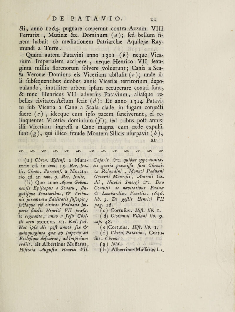 anno 12(^4. pugnare coeperunt contra Azzum VIII Ferrarijc , Mutina &c. Dominum (a); fed bellum fi¬ nem habuit ob mediationem Patriarchfe Aquilejas Ray- mundi a Turre. Quum autem Patavini anno 1311 (O «eque Vica¬ rium Imperialem accipere , neque Henrico VII^ fexa- ginta millia florenorum folvere voluerunt; Canis a Sca- ia VeronjB Dominus eis Vicetiam abftulit (c); unde il¬ li fubfequentibus duobus annis Vicetiae territorium depo¬ pulando, inutiliter urbem ipfam recuperare conati funt, & tunc Henricus VII adverfus Patavium,-aliafque re¬ belles civitatesA6Ium fecit (J): Et anno 1314 Patavi¬ ni fub Vicetia a Cane a Scala clade in fugam conje£Ii fuere , ideoque cum ipfo pacem fanciverunt, ei re¬ linquentes Vicetiai dominium (f); fed tribus poft annis illi Vicetiam ingreffi a Cane magna cum esede expulfl funt (g)y qui illico fraude Montem Silicis ufurpavit (^)> at- Vi^ 1,1^ (a) Chron. EJienf. a Mura- torio ed. in tom. 15. Rer. Ita- lic. Chron. Parmenf. a Murato- rio ed. in tom, g, Rer. Italic, ( b ) Quo anno jJymo Gebertm nenfis Epifeopus a Senatu, fin- gulifque Senatoribus ^ & Tribu¬ nis juramenta fidelitatis fufceplt j faBaque ejl civitas Paduana Im¬ perio fidelis Henrlcl VII profa¬ to regnante^ anno a Jefu ChrU Jll ortu Mcccxi. XII. Kal.Jul. Hac Ipfa die pojl annos fex & quinquaginta qua ab Imperio ad Ecclefiam defecerat^ ad Imperium rediit, ait Albertinus Muflatus, Hlfiorla tAuguJla Henrlcl VII, Cafarls &c, quibus opportunita¬ tis gratia prcemljfa funt Chroni* ca Rolandlni , Monacl Paduam Gerardl Maurlfil , xAntonil Ge- dll , Nicolai Smergl &c. Duo Cortufil de novitatibus Padua & Lombardla, Venetlls. \6^6, llb. 3. De gejlls Henrlcl VII pag. 16, (c) Cortufus. Hlfi. llb. i. ( d) Glovanni Vlllanl llb. g, cap, 48. (e )Cortufus. Hlfl, llb. 1. ( f ) Chron. Patavln., Cortu¬ fus. Chron, (g) 7^/^. _ . ( h) Albertinus MufTatu?* /. r.