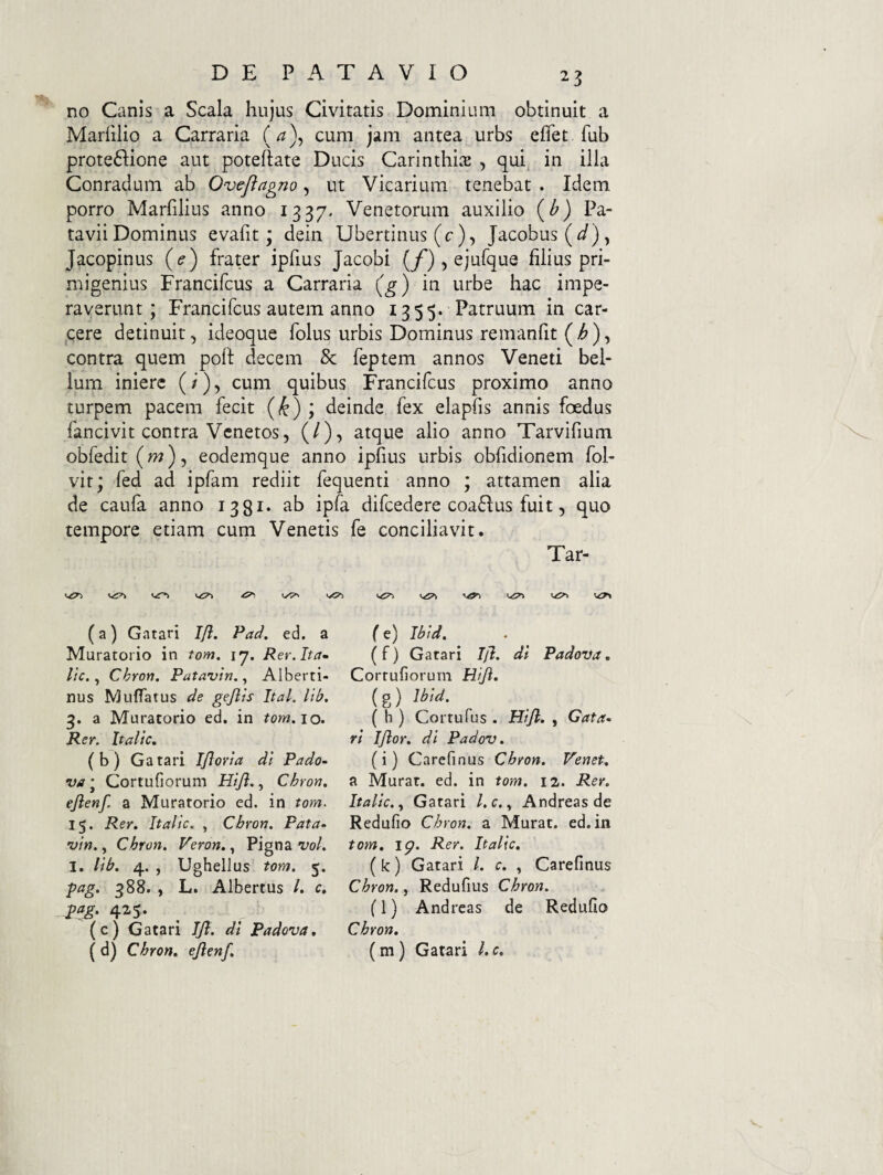 no Canis a Scala hujus Civitatis Dominium obtinuit a Marfilio a Carraria (^), cum jam antea urbs eflet fub prote6Iione aut poteftate Ducis Carinthi.T , qui in illa Conradum ab Oveftagno, ut Vicarium tenebat . Idem porro Marfilius anno 1337^ Venetorum auxilio {b) Pa¬ tavii Dominus evafit; dein libertinus (c), Jacobus(J), Jacopinus {e) frater ipfius Jacobi (/‘) , ejufque filius pri¬ migenius Francifcus a Carraria (^) in urbe hac impe¬ raverunt; Francifcus autem anno 1355. Patruum in car- cere detinuit, ideoque folus urbis Dominus remanfit (>^), contra quem poft decem & feptem annos Veneti bel¬ lum iniere (/), cum quibus Francifcus proximo anno turpem pacem fecit {k) , deinde fex elapfis annis foedus fancivit contra Venetos, (/), atque alio anno Tarvifium obfedit (w), eodemque anno ipfius urbis obfidionem fol- vit; fed ad ipfam rediit fequenti anno ; attamen alia de caufa anno 1381* ipfa difcedere coa6lus fuit, quo tempore etiam cum Venetis fe conciliavit. Tar- ^ v?» (a) Gatari Ifl. Pad, ed. a Muratorio in tom. 17. R er. Ita^ l\c. Chron. Patavin. ^ Alberti- nus Muffatus de gejlts Ital, lib, a Muratorio ed. in ?ow. 10. Rer. Italic. ( b ) Ga tari IJlorta dl Pado- va j Cortufiorum Hijl,, Chron. ejlenf. a Muratorio ed. in tom. 15. Rer. Italic. , Chron. Pata- vin., Chron. Veron.., Pigna W. I. lib. 4. , Ughellus tom. 5. pag. 388. , L. Albertus /. c. _ pag. 425. (c) Gatari JJ}. di Padova, ( d) Chron. ejlenf. { e) Jbid. ( f) Gatari Ijl. di Padova. Corrufiorum Hif. (g) Ibid. ( h ) Cortufus . Hijl. , Gata¬ ri IJlor. di Padov. (i) Carefinus Chron. Venet. a Murat, ed. in tom. 12. Rer, Italic. Gatari /. c., Andreas de Redufio Chron. a Murat, ed. in tom, ip. Rer. Italic, (k) Gatari /. c. , Carefinus Chron., Redufius Chron. (l) Andreas de Redufio Chron, (m) Gatari l. c.