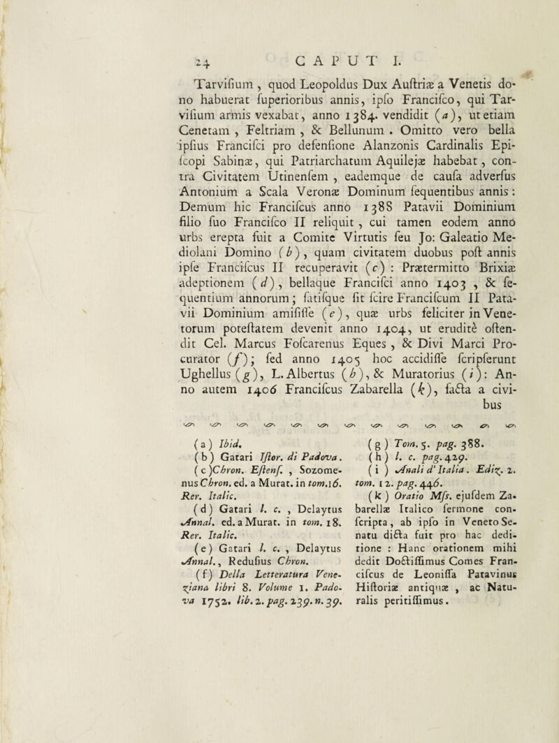 G A P U 1' 1. -4 Tarvifium , quod Leopoldus Dux Auftrije a Venetis do¬ no habuerat fuperioribus annis, ipfo Francifco, qui Tar- viiium armis vexabat, anno 1384. vendidit (/?), ut etiam Cenctam , Feltriam , & Bellunum . Omitto vero bella ipfius Francifci pro defenfione Alanzonis Cardinalis Epi- Icopi SabinsE, qui Patriarchatum Aquileja habebat, con¬ tra Civitatem Utinenfem , eademque de caufa adverfus Antonium a Scala Verona Dominum fequentibus annis: Demum hic Francifcus anno 1388 Patavii Dominium filio fuo Francifco II reliquit , cui tamen eodem anno urbs erepta fuit a Comite Virtutis feu Jo: Galeatio Me¬ diolani Domino f Z') , quam civitatem duobus poft annis ipfe Francifcus II recuperavit (c) : Praetermitto Brixis adeptionem (^/), bellaque Francifci anno 1403 , Bc fe- quentium annorum; fatifque fit fcire PYancifcum II Pata¬ vii Dominium amififle (e), c[uz urbs feliciter in Vene¬ torum poteflatem devenit anno 1404, ut erudite often- dit Cei. Marcus Fofcarenus Eques , & Divi Marci Pro¬ curator {f)y fed anno 1405 hoc accidilfe fcripferunt Ughellus (g)y L. Albertus (/^), & Muratorius (/ ): An¬ no autem i^c6 Francifcus Zabarella {k)-) fa61:a a civi¬ bus ( a) (b) Gatari Tftor. di Padova. ( c )Chron. EJienf. , Sozome- nusChron. ed. a Murat, in tom.\6. Rer. It alte. (d) Gatari /. c. , Delaytus *Annal. ed. a Murat, in Rer. Italic. • (e) Gatari /. c. , Delaytus *Annal.^ Redufms Chron. (f) Delia Letteratura Vene- Xjana libri 8. Volume 1. Pado~ va 1752. lib.z. pag.%-^g.n.^^. ( 8 ) S- P^g' 358* ( h ) /. c. pag. 429. (i ) %/^nali d' Italia. Edig^. z. tom. iz. pag. /^^6. (k ) Oratio Mfs. ejufdem Za. barellsE Italico fermone con- feripta, ab ipfo in Veneto Se¬ natu di6la fuit pro hac dedi¬ tione : Hanc orationem mihi dedit Do£Iiffimus Comes Fran- cifcus de Leoniffa Patavinus Hiftoriae antiquae , ac Natu¬ ralis peritiflimus.