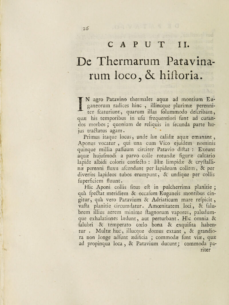CAPUT II. De Thermarum Patavina¬ rum loco3 & hiiloria. IN agro Patavino tliermales aqus ad montium Eu¬ ganeorum radices hinc , illincque plurimae perenni¬ ter fcaturiunt, quarum illas folummodo defcribam, qua: his temporibus in ufu frequentiori funt ad curan¬ dos morbos; quoniam de reliquis in fecunda parte hu¬ jus traflatus agam. * • Primus itaque locus, unde hx calids aqus emanant, Aponus vocatur , qui una cum Vico ejufdem nominis quinque millia pafluum circiter Patavio didat : Exeunt aqu32 hujufmodi a parvo colle rotundae figunt calcario lapide albidi coloris confe^lo : IftjE limpidae & cryftalli- nx perenni fluxu afeendunt per lapideum collem, 8c per diverfos lapideos tubos erumpunt, & undique per collis fuperficiem fluunt. Hic Aponi collis fitus ed in pulcherrima planitie ; qua fpeflat meridiem & occafum Euganeis montibus cin¬ gitur, qua vero Patavium & Adriaticum mare refpicit, vada planitie circumdatur. Amoenitatem loci, & falu- brem illius aerem minime dagnorum vapores, paludum¬ que exhalationes Isdunt, aut perturbant. Hic omnia 8c falubri & temperato coelo bona & exquifita haben¬ tur . Mults huc, illucque domus extant , & grandio¬ ra non longe adfunt sdificia ; commodie funt vix, qux ad propinqua loca , & Patavium ducunt; commoda pa¬ riter