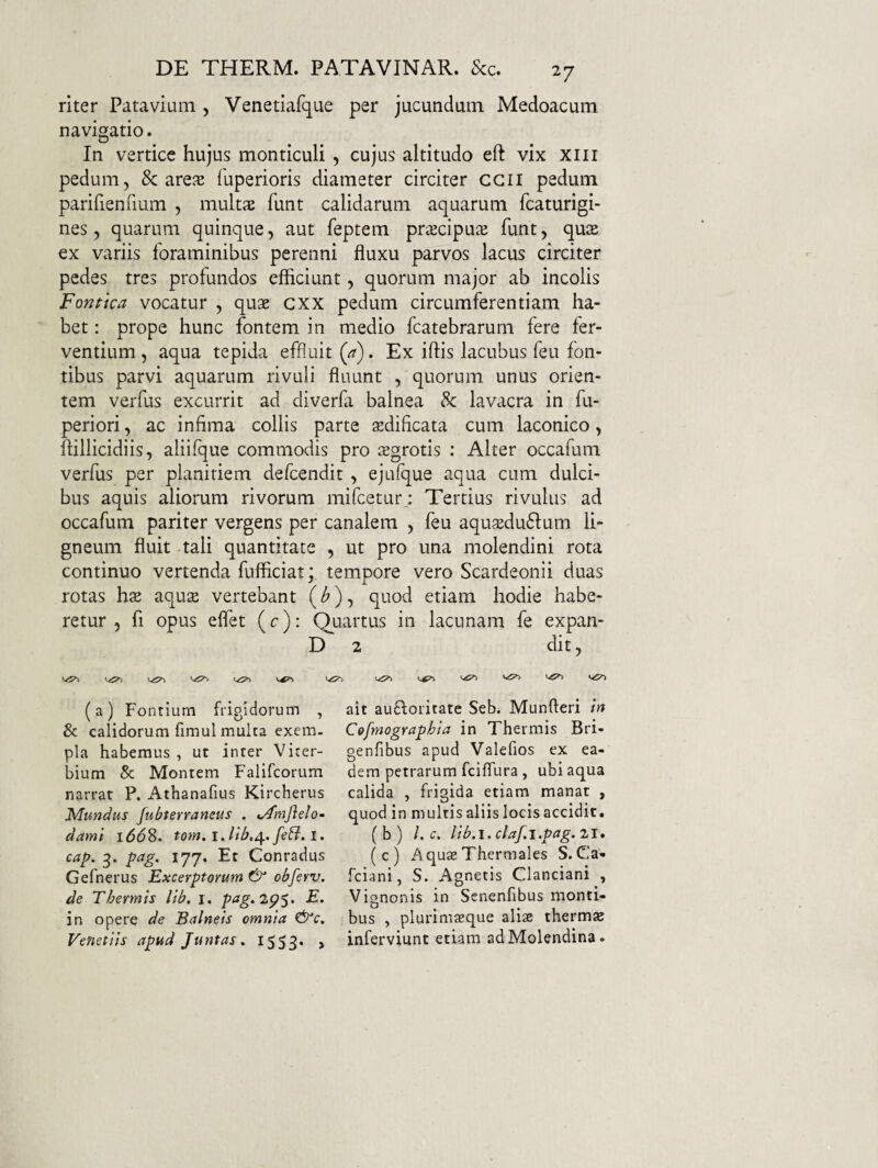 riter Patavium , Venetiafque per jucundum Medoacum navigatio. In vertice hujus monticuli , cujus altitudo eft vix xiii pedum, & are^E fuperioris diameter circiter ccil pedum parifienhum , mults funt calidarum aquarum fcaturigi- nes, quarum quinque, aut feptem pr^cipu^e funt, qute ex variis foraminibus perenni fluxu parvos lacus circiter pedes tres profundos efficiunt, quorum major ab incolis Fontka vocatur , quae cxx pedum circumferentiam ha¬ bet : prope hunc fontem in medio fcatebrarurn fere fer¬ ventium , aqua tepida effluit {a). Ex iftis lacubus feu fon¬ tibus parvi aquarum rivuli fluunt , quorum unus orien¬ tem verfus excurrit ad diverfa balnea & lavacra in fu- periori, ac infima collis parte aedificata cum laconico, ftillicidiis, aliifque commodis pro sgrotis : Alter occafum verfus per planitiem defcendit , ejufque aqua cum dulci¬ bus aquis aliorum rivorum mifcetur; Tertius rivulus ad occafum pariter vergens per canalem , feu aqu?Edu6lum li¬ gneum fluit tali quantitate , ut pro una molendini rota continuo vertenda fufficiat; tempore vero Scardeonii duas rotas hx aqute vertebant (^), quod etiam hodie habe¬ retur , fi opus eflet (c): Quartus in lacunam fe expan- D 2 dit, (a) Fontium frigidorum , & calidorum fimul multa exem¬ pla habemus, ut inter Viter- bium & Montem Falifcorum narrat P. Athanafius Kircherus Mundus fubterraneus . ^mjlelo- dami 166S. totn. 1. cap. 3. pag. 177. Et Conradus Gefnerus Excerptorum & obferv. de Thermis lib, i. pag.2p$. E, in opere de Balneis omnia ^c. Venetlis apud Juntas» tSS3* > ait aufforitate Seb. Munfteri in Cofmographia in Thermis Bri- genfibus apud Valefios ex ea¬ dem petrarum fciflura, ubi aqua calida , frigida etiam manat , quod in multis aliis locis accidit. ( b ) l. c, lib.i. claf.i.pag. 21. (c) Aquae Thermales S. Ca- fciani, S. Agnetis Clanciani , Vignonis in Senenfibus monti¬ bus , plurimasque aliae thermae inferviunt etiam ad Molendina.