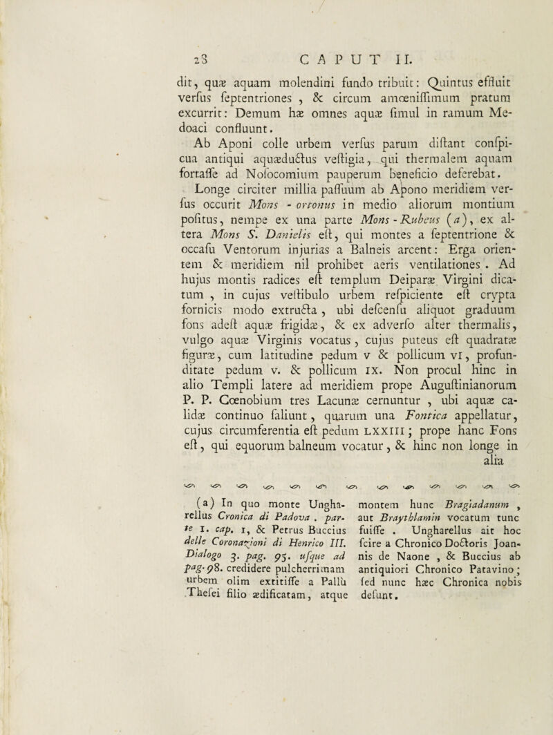 dit, qu^e aquam molendini fundo tribuit: Quintus effluit verfus feptentriones , & circum amoeniflimum pratum excurrit: Demum hx omnes aquce fimul in ramum Me- doaci confluunt. Ab Aponi colle urbem verfus parum didant confpi- cua antiqui aqu2du6Ius veftigia^ qui therraalem aquam forralfe ad Nofocomium pauperum beneficio deferebat. Longe circiter millia palfuum ab A^ono meridiem ver¬ fus occurit Mons - orto^iiis in medio aliorum montium pofitus, nempe ex una parte Mons-Kubeus (^)y ex al¬ tera Mons 5'. Dmielis ed, qui montes a feptentrione & occafu Ventorum injurias a Balneis arcent: Erga orien¬ tem & meridiem nil prohibet aeris ventilationes . Ad hujus montis radices ed templum Deipara Virgini dica¬ tum , in cujus vedibulo urbem refpiciente ed crypta fornicis modo extru6Ia , ubi defcenfu aliquot graduum fons aded aqu^e frigida, & ex adverfo alter thermalis, vulgo aqu2 Virginis vocatus, cujus puteus ed quadratic figura, cum latitudine pedum v & pollicum vi, profun¬ ditate pedum V. & pollicum ix. Non procul hmc in alio Templi latere ad meridiem prope Augudinianorum P. P. Coenobium tres Lacunte cernuntur , ubi aquse ca¬ lida continuo faliunt, quarum una Fontica appellatur, cujus circumferentia ed pedum LXXiii; prope hanc Fons ed 5 qui equorum balneum vocatur, & hinc non longe in alia (a) In quo monte Ungha- rellus Cronica di Padova . par¬ te I. cap, I, & Petrus Buccius delle Corona^^ionl di Henrico IIL Dialogo pag. ufque ad p^g'pS. credidere pulcherrimam urbem olim extitifle a Pallii .Thefei filio aedificatam, atque montem hunc Bragtadanum , aut Braythlamin vocatum tunc fuifle . Ungharellus ait hoc fcire a Chronico Do£Ioris Joan- nis de Naone , & Buccius ab antiquiori Chronico Patavino; fed nunc hsc Chronica nobis defunt.