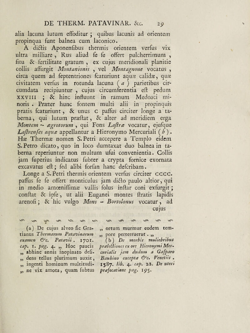 2p alia lacuna lutum effoditur ; quibus lacunis ad orientem propinqua funt balnea cum laconico. A di61:is Aponenfibus thermis orientem verfus vix ultra milliare , Rus aliud fe fe offert pulcherrimum , fitu & fertilitate gratum , ex cujus meridionali planitie collis affurgit Montanionis , vel Mo?jtagnofie vocatus , circa quem ad feptentriones fcaturiunt aqUcC calidie, qu^e civitatem verfus in rotunda lacuna {a ) parietibus cir¬ cumdata recipiuntur , cujus circumferentia eft pedum xxviii ; & hinc influunt in ramum Medoaci mi¬ noris . PriEter hunc fontem multi alii in propinquis pratis fcaturiunt, &; unus c paflus circiter longe a ta¬ berna , qui lutum proflat, & alter ad meridiem erga Montem — aegrotorum , qui Fons Lajlrae vocatur, ejufque Laflrenfes aquae appellantur a Hieronymo Mercuriali ( ^ ). Thermo nomen S. Petri accepere a Templo eidem S.Petro dicato, quo in loco dumtaxat duo balnea in ta¬ berna reperiuntur non multum ufui convenientia. Collis jam fuperius indicatus fubter a crypta fornice exornata excavatus eft; fed alibi forfan hanc defcribam. Longe a S. Petri thermis orientem verfus circiter cccc. patfus fe fe offert monticulus jam di6fo paulo altior, qui in medio amoeniffim^ vallis folus inftar coni exfurgit; conftat & ipfe, ut alii Euganei montes ftratis lapidis arenofi; & hic vulgo Mons - Bortolonus vocatur, ad cujus '0\ (a) De cujus alveo fic Gra- „ ortum murmur eodem tem- tianus Thermarum Patavinarum ,, pore perterruerat . ,, examen &c. Patavii, 1701. (b) De morbis muliebribus cap, T. pag, 4. „ Hoc paucis praleBiones ex ore Hieronymi Mer- „ abhinc annis inopinato defj- curialis jam dudum a Gafparo ,, dens tellus plurimum auxit, Bauhino excepta Venetiis , ,, ingenti hominum multitudi- 1587. lib. 4. cap. 22. De uteri „ ne vix amota, quam fubtus prafocatione pag. 1^5.