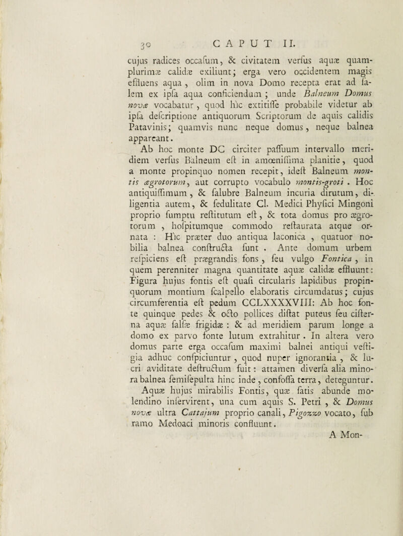 cujus radices occafum, & civitatem verius aqu^e quam- plurims calidae exiliuut; erga vero occidentem magis efiiuens aqua , olim in nova Domo recepta erat ad ia- lem ex ipfa aqua conficiendam ; unde Balneum Domus fiovde vocabatur , quod hic extitifie probabile videtur ab ipfa defcriptione antiquorum Scriptorum de aquis calidis Patavinis; quamvis nunc neque domus, neque balnea appareant. Ab hoc monte DC circiter pafluum intervallo meri¬ diem verfus Balneum eft in amoenifiima planitie, quod a monte propinquo nomen recepit, ideii Balneum mo7i- tis (jegTotoYum ^ aut corrupto vocabulo month-groti . Hoc antiquiffimum , & falubre Balneum incuria dirutum, di¬ ligentia autem, & fedulitate Cl. Medici Phyfici Mingoni proprio fumptu reftitutum eft, & tota domus pro iBgro- torum , hofpitumque commodo rellaurata atque or¬ nata : Hic prster duo antiqua laconica , quatuor no¬ bilia balnea conftru61:a funt . Ante domum urbem refpiciens eft prxgrandis fons , feu vulgo Fonttea , in quem perenniter magna quantitate aquse calida effluunt: Figura hujus fontis eft quafi circularis lapidibus propin¬ quorum. montium fcalpello elaboratis circumdatus; cujus circumferentia eft pedum CCLXXXXVIII: Ab hoc fon¬ te quinque pedes 8c ocio pollices diftat puteus feu cifter- na aqu<T2 falfe frigidte : & ad meridiem parum longe a domo ex parvo fonte lutum extrahitur . In altera vero domus parte erga occafum maximi balnei antiqui vefti- gia adhuc confpiciuntur , quod nuper ignorantia , & lu¬ cri aviditate deftrufium fuit: attamen diverfa alia mino¬ ra balnea femifepulta hinc inde , confoffa terra, deteguntur. Aqus hujus mirabilis Fontis, qute fatis abunde mo¬ lendino iniervirent, una cum aquis S. Petri , 8c Domus novee ultra Cattnjum proprio canali, vocato, fub ramo Medoaci minoris confluunt. A Mon-