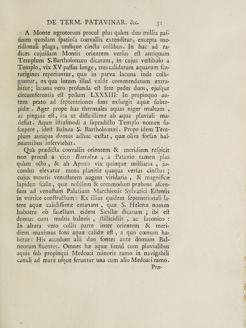 A Monte iEgrotomm procul plus quam duo millia paf- fuum quaedam fpatiora convallis extenditur, excepta me¬ ridionali plaga, undique cin61:a collibus. In hac ad ra¬ dices cujufdam Montis orientem verfus efl: antiquum Templum S.Bartholomcco dicatum, in cujus veftibulo a Templo, vix XV pafliis longe, tres calidarum aquarum fca- turigines reperiuntur, qus in parva lacuna inde colli¬ guntur , ex qua lutum illud valde commendatum extra¬ hitur; lacunavero profunda eft fere pedes duos, ejufque circumferentia efl pedum LXXXIII; In propinquo au¬ tem prato ad feptentriones fons exfurgit aqu2 fubte- pids . Ager prope has thermales aquas niger multum , ac pinguis eft, ita ut difficillime ab aqua pluviali ma¬ defiat. Aqu$ iftiufmodi a fupradi61:o Templo nomen fu- fceperc , ideft Balnea S. Bartholom^ei. Prope idem Tem¬ plum antiqua domus adhuc exftat, qnx olim forfan bal- neantibus inferviebat. Qua prsedida convallis orientem 8c meridiem refpicit non procul a vico Battahcs , a Patavio tamen plus quam odio , & ab Apono vix quinque milliaria , ju¬ cundus elevatur mons planitie quaqua verfus oindlus ; cujus montis venuftatem augent viridaria , magnificjc lapidece fcalte, qux nobilem & commodum prsbent afcen- fum ad venuftum Palatium Marchionis Sylvatici Eftenfis in vertice conftrudlum; Ex illius quidem feptentrionali la¬ tere aquas calidiffimae emanant , quie S. Helente nomen habuere ob facellum eidem Sandlte dicatum ; ibi eft domus cum multis balneis , ftillicidiis , ac laconico : In altera vero collis parte inter orientem & meri¬ diem maximus fons aqus calidte eft , a quo coenum ha¬ betur: His accedunt alii duo fontes ante domum Bal¬ neorum fluentes. Omnes hte aquai fimul cum pluvialibus aquis fub propinqui Medoaci minoris ramo in navigabili canali ad mare ufque feruntur una cum alio Medoaci ramo. Pras-