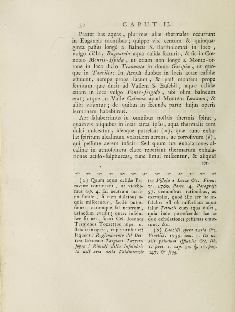 Prajter has aquas , plurima alise thermales occurrunt in Euganeis montibus ; quippe vix centum 8c quinqua¬ ginta paflTus longe a Balneis S. BartholomiBi in loco , vulgo diflo, Bagnarolo aqua calida fcaturit, Sc fic in Coe¬ nobio Montis - Ifptdde ^ ut etiam non long^ a Monte-or- tone in loco diTo Bramonte in domo Garspia , ut quo¬ que in Taurilia: In Arqua duobus in locis aqu>^ calidae effluunt, nempe prope lacum , & poli montem prope femitam quaj ducit ad Vallem S. Eufebii ; aqua; calida etiam in loco vulgo Fonte-frigido , ubi olim balneum erat; atque in Valle Calaona apud Montem Lozzum^ 8c alibi vifuntur ; de quibus in fecunda parte hujus operis fermonem habebimus. Aer faluberrimus in omnibus noftris thermis fpirat , quamvis aliquibus in locis circa ipfas, aqua thermalis cum dulci mifceatur , ideoque putrefcat qux tunc exha¬ lat fpiritum alcalinum volatilem acrem, ac corrofivum [b) , qui pelTime aerem inficit: Sed quum hae exhalationes al- calin^ in atmofphaera elats reperiant thermarum exhala¬ tiones acido - fulphureas, tunc fimul mifcentur, & aliquid ter- ««S»» ( a ) Quum aqus calidge Pa- tavinse contineant , ut videbi¬ mus cap. 4. fal neutrum mari¬ no fimile , fi cum dulcibus a- quis mifceantur , facili putre¬ fiunt , earumque fal neutrum, urinofum evadit; quare infalu- ber fit aer, ficuti Cei. Joannes Targionus Tozzettus nuper o- fiendit in opere , cujus titulus eft fequens. Ragionamento dei Dot- tore Giuvannt Targioni To^r^ctti fopra i Rtmedj della Infalubri- td dell' arta della Valdintevole tra Pijloja e Lucca Flren~ Xp• ijdo. Parte 4. Paragrafo 57. demonftrat rationibus, ac exemplis, quod ille aer fic in- faluber cft ob mifcellam aquai fallse Tettucii cum aqua dulci , quia inde putrefcendo hae a- qusE exhalationes peffimas emit¬ tunt. &c. ( b) Lancijii opera varia &c. Veneti Is. tom. i. De no* xlis paludum effluviis ^c. lib, I. pars. I. cap. 12. ll.pag* 147. & feqq.