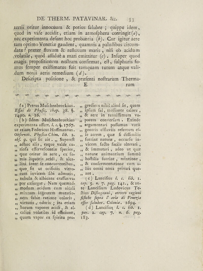 tertii oritur innocuum 8c potius falubre ; quippe idem, quod in vafe accidit, etiam in atmofphera contingit(^), nec experimenta defunt hoc probantia (i?). Cur igitur aere tam optimo Venetiaj gaudent, quamvis a paludibus circum¬ datae? prster fluxum & refluxum maris , nifl ob acidum volatile, quod aflidue a mari emittitur (c) . Infuper quod magis propofitionem noflram confirmat, eft, fulphuris fu¬ rnus femper exiftimatus fuit tamquam tutum atque vali¬ dum noxii aeris remedium Defcripta pofitione , 8c j f a ) Petrus Mufchenbroekius. Effai de Phyftc. chap, ^8. §. 14po. n. 16, (b) Idem Mufchenbroekius experimenta affert. /. r.17^7, ut etiam P'edericus Hoffrnannus. Obfervat. Phyjico-Chim, lib. 2. obf. p. qui fic ait . „ Superefl; ,, adhuc alia , eaque valde cu- „ riofa effervefeentia; fpecies, „ qu£e oritur in aere , ex fu- ,, mis liquoris acidi, & aka. ,, lini inter fe concurrentibus, „ quo^ fit ut orificiis vitro- „ rum invicem fibi admotis, ,, nebula & albicans crafllisva- „ por exfurgat . Nam quemad- „ modum acidum cum alcali „ mixtum ingentem mutatio- ,, nem fubit ratione coloris , j, virtutis , odoris ; ita etiam ,, horum vapores acidi , & al» J, calini volatiles id efficiunt, „ quum vapor ex fpiritu pro- {d). prsfenti noftrarum Therma- E rum ,, grediens nihil aliud fit, quam ,, ipfum fal, mediante calore , „ & aere in tenuiffimum va- „ porem converfum . Exinde ,, argumentari poflumus varii ,, generis effluviis refertum ef- „ fe aerem , quae fi diflimilis ,, fuerint naturae , occurfu in- ,, vicem fa£l:o facile alterari , ,, & immutari , adeo ut quae ,, naturae animantium fumme „ hoffilia fuerint , mixtione , ,, & confermentatione cura a- „ liis omni noxa privari que- „ ant . (c) Lancifius /. r. llb, i, cap. 5. n. 7. pag. 141., & an¬ te Lancifium Ludovicus Te- ffius Dljinganni ^ ovvero ragioni fijtche fopra /’ aria dl Penei^ia effer falubre. Colonia. i^?p4. (d) Lancifius, /. c. lib. i. par. 2. cap. 7. n. 6. pag, 183.