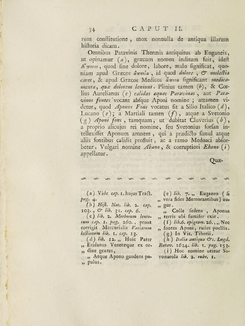 rum conftitutione , mox nonnulla de antiqua illarum hiftoria dicam. Omnibus Patavinis Thermis antiquitus ab Euganeis, ut opinamur (/z), grajcum nomen inditum fuit, ideft AVoror, quod fine dolore, labore, malo fignificat, quo¬ niam apud Grsecos aTroviu , id quod dolore , & moleRia caret ^ & apud Graecos Medicos airova. fignificant medica¬ menta^ qu(C dolorem leniunt, Plinius tamen (^), & Goe- lius Aurelianus (c) calidas aquas Patavinas , aut Pata¬ vinos fontes‘voc2int abfque Aponi nomine ; attamen vi¬ detur, quod Aponus Fons vocatus fit a Silio Italico (^), Lucano {e); a Martiali tamen (f) , atque a Svetonio ( ^ ) Aponi fons , tamquam, ut dubitat Cluverius ( ^ ) , a proprio alicujus rei nomine, feu Svetonius forfan in- tellexilfet Aponum amnem , qui a pra^diGo fimul atque aliis fontibus calidis profluit, ac a ramo Medoaci abfor- betur. Vulgari nomine Ah ano Sc corruptiori Ebano (/) appellatur. Quje- (a) Vide i. hujus Tra6I. pag. 4. f b) Htjl. Nat. lib. 2. cap. 103. , lib. 31. cap. 6. (c} lib. 2. Morborum lento» nm cap. i. pag. 260. , prout corrigit Mercurialis Variarum legionum lib. i. cap. (d) lib. 12. „ Huic Pater ,, Eridanus Venetzeque ex or- j, dine gentes, „ Atque Apono gaudens po- „ pulus. (e) lib. 7. „ Euganeo ( Ci ,, vera fides Memorantibus) au» » 3^^’* „ Colle fedens , Aponus „ terris ubi fumifer exit. ( f) Hb.6. epigram. 26., „ Nec „ fontes Aponi, rudes puellis, (g) In Vir. Tiberii. ( h ) Italia antiqua &c. Lugd, Batav. 1624. lib. \. pag. 155. (i) Hoc nomine utitur Sa- vonarola lib, 2. rubr, i.