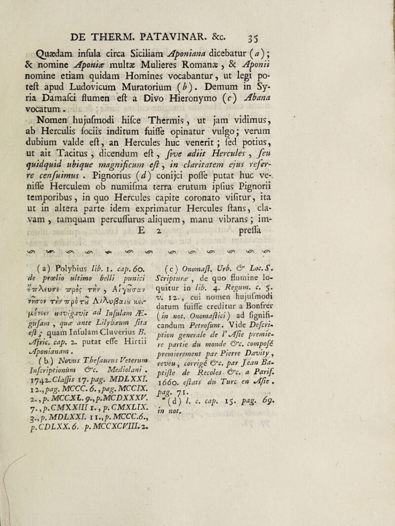 Qusedam infula circa Siciliamdicebatur (/7) ; 5c nomine Aponia multae Mulieres Romanae, & Aponii nomine etiam quidam Homines vocabantur , ut legi po- teft apud Ludovicum Muratorium (^) • Demum in Sy¬ ria Damafci flumen efl: a Divo Hieronymo (c) Abana vocatum. . ; . Nomen hujufmodi hifce Thermis, ut jam vidimus, ab Herculis fociis inditum fuifle opinatur vulgo; verum dubium valde efl, an Hercules huc venerit; Ted potius, ut ait Tacitus , dicendum efi:, ftve adiit Hercules , feu quidquid ubique magnificum efi, in claritatem ejus refer¬ re cenfuimus . Pignorius (J) conijei pofle putat huc ve-, nifle Herculem ob numifma terra erutum ipfius Pignorii temporibus, in quo Hercules capite coronato vifitur, ita ut in altera parte idem exprimatur Hercules flans, cla¬ vam , tamquam percuflurus aliquem, manu vibrans; im- E 2 prefla (a) Polybius lib. i. cap.60. de proelio ultimo belli pumici ■fTrAeucrf rrv , A/yycrav f)/\(Tov rnVTTpora vtei- (jLsveiv nd^vigavit ad Infulam jE- gufam , quee ante Lilyb.tum fit a efl’ quam Infulam Cluverius v/ffric. cap, z. putat efle Hirtii K^ponianam. ( b ) Novus ThefauYUs Veterum Infcriptionum &c. Mediolani , Claffis ij^pag, MDLXXL I z.fpag. MCCC, 6, rpag. MCCIX^ 2. ,p. MCCXL. g,yp.MCDXXXV. rj, ,p. CMXXIII i.,p, CMXLIX. g.^p.MDLXXL II.,p.MCCC,6., p, CDLXX. 6. - p. MCCXCVIIL 2, ( c ) Onomafl. Urb. & Lac. S» Scripturae , de quo flumine lo¬ quitur in lib. 4. Regum, c. 5. V. iz. y cui nomen hujuTmodi datum fuifle creditur a Bonfrer fin not. Onomaflici) ad fignifi- candum Petrofum. Vide Defcri- ption generale de V Afie premie- re partie du monde &c. compofi prernierement par Pierre Davity , reveu , corrig€ &c. par Jean Bam ptijle de Recoles &c. a Parif, 1660. eflats dur Ture en Afie , pag. 71. •(d) /. c. cap. 15. pag. 6^, in not.