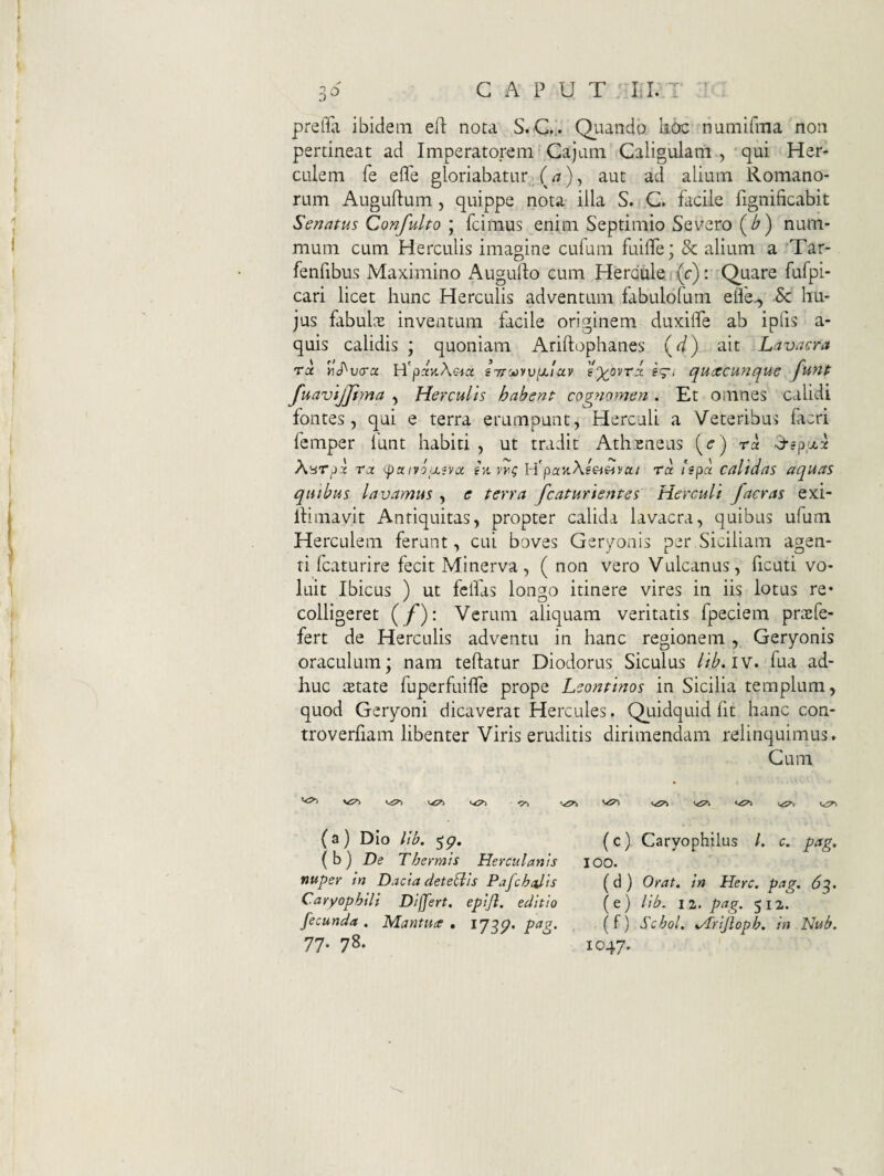 prefla ibidem eO: nota S.C,.. Quando lioc numifma non pertineat ad Imperatorem Cajam Caligulam , qui Her¬ culem fe efle gloriabatur aut ad alium Romano¬ rum Auguftum 5 quippe nota illa S. C. facile fignificabit Senatus Confulto \ fcimus enim Septimio Severo (^) num¬ mum cum Herculis imagine cufum fuifle; & alium a Tar- fenfibus Maximino Augulfo cum Hercule r(c): Quare fufpi- cari licet hunc Herculis adventum fabulofum eife^ 6c hu¬ jus fabuLx inventum facile originem duxilTe ab ipfis a- quis calidis ; quoniam Ariftophanes \<i) ait Lavacra ru y]S^v(ra H'pciK\€-icc STroovviJiiav ey^ovri. eg-i qu<xcunque funt fuavtjjlma , Herculis habent cog?iomen. Et omnes calidi fontes, qui e terra erumpunt, Herculi a Veteribus facri femper funt habiti , ut tradit Athxneus (c) ra Xnrpx rx '-pu ivoixsvx sk H'par.\eei^vcti ra Ispa calidas aquas quibus lavamus , e terra fcaturientes Herculi facras exi- iHmavit Antiquitas, propter calida lavacra, quibus ufum Herculem ferunt, cui boves Geryonis per Siciliam agen¬ ti fcaturire fecit Minerva, ( non vero Vulcanus, ficuti vo¬ luit Ibicus ) ut fcifas longo itinere vires in iis lotus re* colligeret (/'): Verum aliquam veritatis fpeciem prxfe- fert de Herculis adventu in hanc regionem , Geryonis oraculum; nam teftatur Diodorus Siculus //^. iv. fua ad¬ huc xtate fuperfuifTe prope Leontinos in Sicilia templum, quod Geryoni dicaverat Hercules. Quidquid fit hanc con- troverfiam libenter Viris eruditis dirimendam relinquimus. Cum (a) Dio lib. {h) De Thermis Herculanis nuper in Dacia detegis Pafchalis Caryophili Differt, epijl. editio fecunda . Mantua • pa?. 77. 78. (c). Caryophilus /. c, pag, 100. (d ) Orat, in Here. pag. 6^. ( e ) lib. I 2. pag. 512. (f) Schol. Mrijloph. in Nub. 1047.