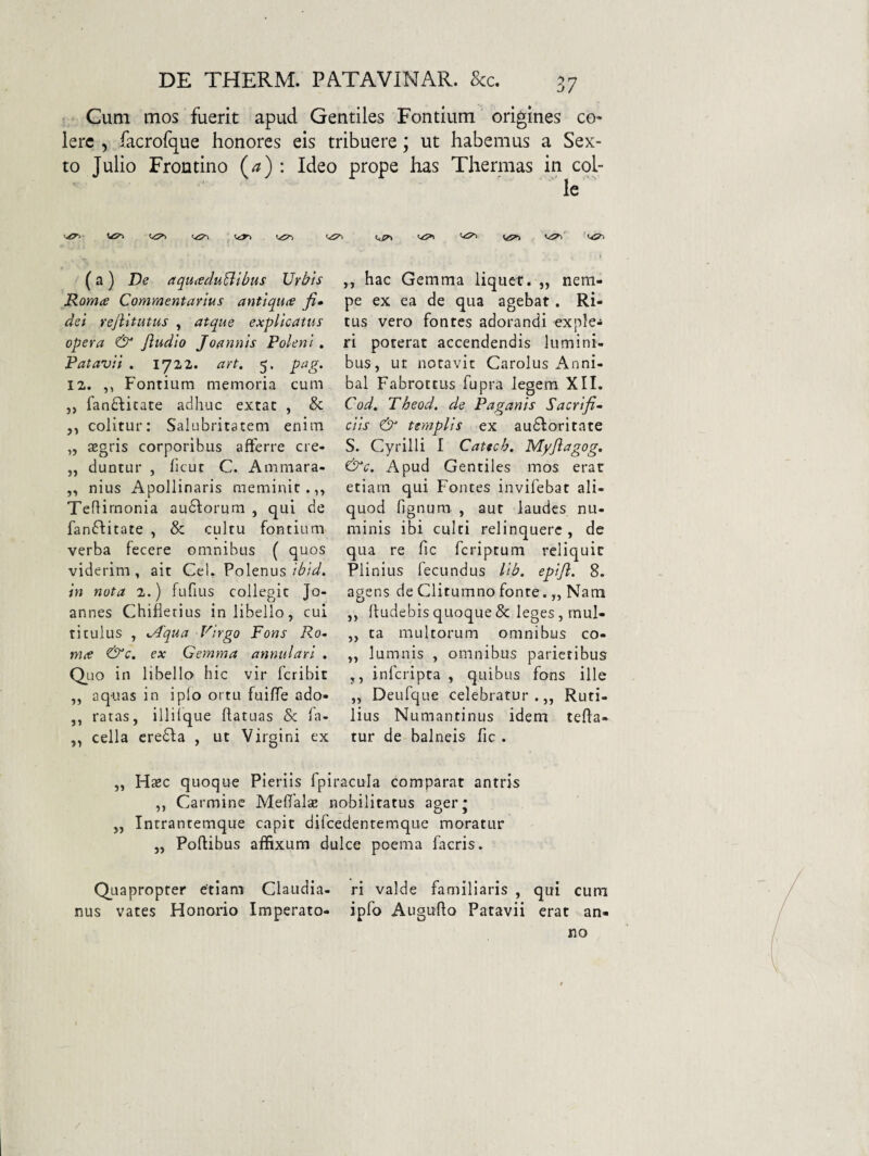 Cum mos fuerit apud Gentiles Fontium origines co¬ lere , facrofque honores eis tribuere, ut habemus a Sex¬ to Julio Frontino (/?) : Ideo prope has Thermas in col¬ le (a) De aquitduBibus Urbis Roma Commentarius antiqua fi» dei rejlitutus , atque explicatus opera & Jludio Joannis Polent , Patavii . 1722. art. 5. pag. 12. ,, Fontium memoria cum „ fan£licace adhuc extat , & colitur: Salubritatem enim „ aegris corporibus afferre cre- „ duntur , ficur C. Ammara- „ nius Apollinaris meminit.,^ Teflirnonia audiorura , qui de fanftitate , & cultu fontium verba fecere omnibus ( quos viderim, ait CeL Polenus in nota 2.) fufius collegit Jo- annes Chifierius in libello, cui titulus , ^Aqua Firgo Fons Ro¬ ma ex Gemma annulari . Quo in libello hic vir feribit „ aquas in i pio ortu fuiffe ado- ,, ratas, illilque llatuas & la- „ cella eredfa , ut Virgini ex ,, hac Gemma liquer. „ nem¬ pe ex ea de qua agebat. Ri¬ tus vero fontes adorandi exple-» ri poterat accendendis lumini¬ bus, ut notavit Carolus i\nni- bal Fabrottus fupra legem XII. Cod, Theod. de Paganis Sacri fi» ciis & templis ex audioritate S. Cyrilli I Catteh. Myjlagog. &c. Apud Gentiles mos erat etiam qui Fontes invifebat ali¬ quod lignum , aut laudes nu¬ minis ibi culti relinquere , de qua re fic feriptum reliquit Plinius fecundus lib, epijl. 8. agens de Clitumno fonte. „ Nam ,, lludebis quoque & leges, mul- ,, ta multorum omnibus co- „ lumnis , omnibus parietibus ,, inferipta , quibus fons ille „ Deufque celebratur.,, Ruti¬ lius Numantinus idem refla¬ tur de balneis fic . „ Haec quoque Pieriis fpiracula comparat antris ,, Carmine Melfalae nobilitatus ager* „ Intrantemque capit difcedenremque moratur „ Poflibus affixum dulce poema facris. Quapropter etiam Claudia- ri valde familiaris , qui cum nus vates Honorio Imperato- ipfo Auguho Patavii erat an¬ no /