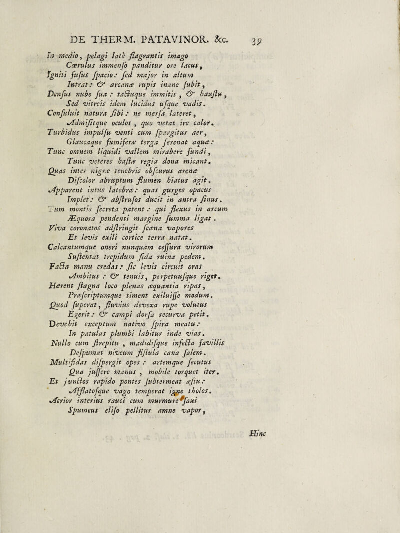 'i9 In medio, pelagi late flagrantis imago Coerulus immenfo panditur ore lacus ^ Igniti fitfus fpacio’ fcd major in altum Intrat.' & arcana: rupis inane fuhit ^ Denfus nube fua : taBuque immitis , & haujlu, Sed vitreis idem lucidus ufque vadis. Confuluit natura fibi .* ne merfa lateret, %Admifltque oculos , quo vetat ire calor* Turbidus impulfu venti cum fpargitur aer, Glaucaque fumiferae terga ferenat aqua: Tunc omnem liquidi vallem mtrabere fundi. Tunc veteres hajla regia dona micant. Quas inter nigr.e tenebris obfcurus arena Difcolor abruptum flumen hiatus agit, ^Apparent intus latebra: quas gurges opacus Implet: ^ abjlrufos ducit in antra finus, 1’ um montis fecreta patent : qui flexus in arcum JEquora pendenti margine fumma ligat, Viva coronatos adjlringit fcana vapores Et levis exili cortice terra natat, Calcantumque oneri nunquam ceffura virorum Sujientat trepidum flda ruina pedem, FaBa manu credas: ftc levis circuit oras xAmbitus : & tenuis, perpetuufque riget, Harent Jiagna loco plenas aquantla ripas, Prafcriptumque timent exiluijfe modum. Quod fuperat, fluvius devexa rupe volutus Egerit: & campi dorfa recurva petit, I^evehit exceptum nativo /pira meatu: In patulas plumbi labitur inde vias, Hullo cum Jlrepitu , madtdifque infeBa favillis Defpumat niveum fljiula cana falem. Multifidas difpergit opes : artemque fecutus Qua jujjere manus , mobile torquet iter. Et junBos rapido pontes jubtermeat ceftu: xAJflatofque vago temperat ig^e tholos, %Aerior interius raud cum murmureffaxi Spumeus elifo pellitur amne vapor. Hinc
