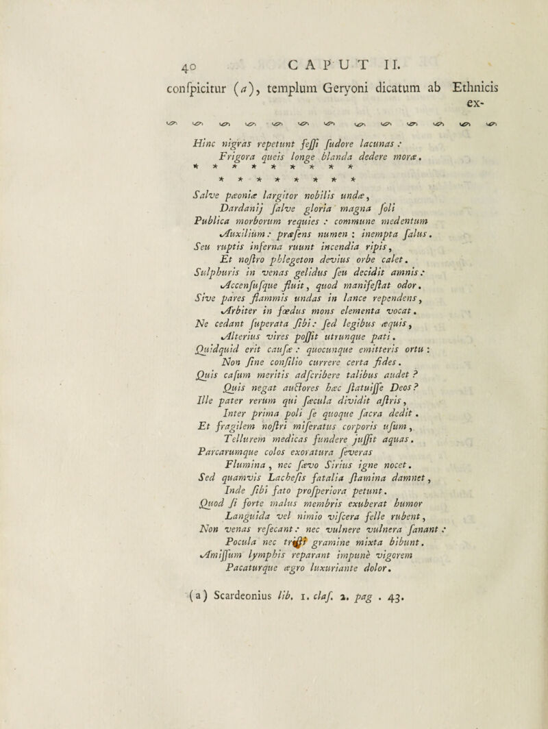 confpicitur (a)^ templum Geryoni dicatum ab Ethnicis ex- H/«c nigras repetunt fejjl fudore lacunas : Frigora queis longe blanda dedere rnorts, iV3<-*><r3tJ(r5<r3V)<r 5<:3<r5(r5t-j<:>(r)'r* Salve pceonia largitor nobilis undte ^ Dardanij falve gloria magna Joli Publica morborum requies ' commune medentum %/Iuxilium: prafens numen : inempta falus, Seu ruptis inferna ruunt incendia ripis. Et nojiro phlegeton devius orbe calet. Sulphuris in venas gelidus /eu decidit amnis: ^ccenfufque fluit, quod manifejlat odor. Sive pares flammis undas in lance rependens, ^Arbiter in foedus mons elementa vocat, Ne cedant fuperata fibi: fed legibus tequis, Alterius vires pofjit utrunque pati. Quidquid erit caufe : quocunque emitteris ortu : Non fine confilio currere certa fides. Quis cafum meritis adfcribere talibus audet ? Quis negat auBores hcec Jlatuiffe Deos? Ille pater rerum qui fecula dividit aflris, Inter prima poli fe quoque facra dedit, Et fragilem nojlri miferatus corporis ufum, Tellurem medicas fundere JuJft aquas. Parcarumque colos exoratura feveras Flumina, nec favo Sirius igne nocet. Sed quamvis Lachefis fatalia flamina damnet, Inde Jibi fato profperiora petunt. Quod fi forte malus membris exuberat humor Languida vel nimio vifcera felle rubent. Non venas refecant: nec vulnere vulnera fanant : Pocula nec tr^i gramine mixta bibunt. Amiffum lymphis reparant impune vigorem Pacaturque agro luxuriante dolor. (a) Scardeonius lib, i. claf 2. pag . 43.