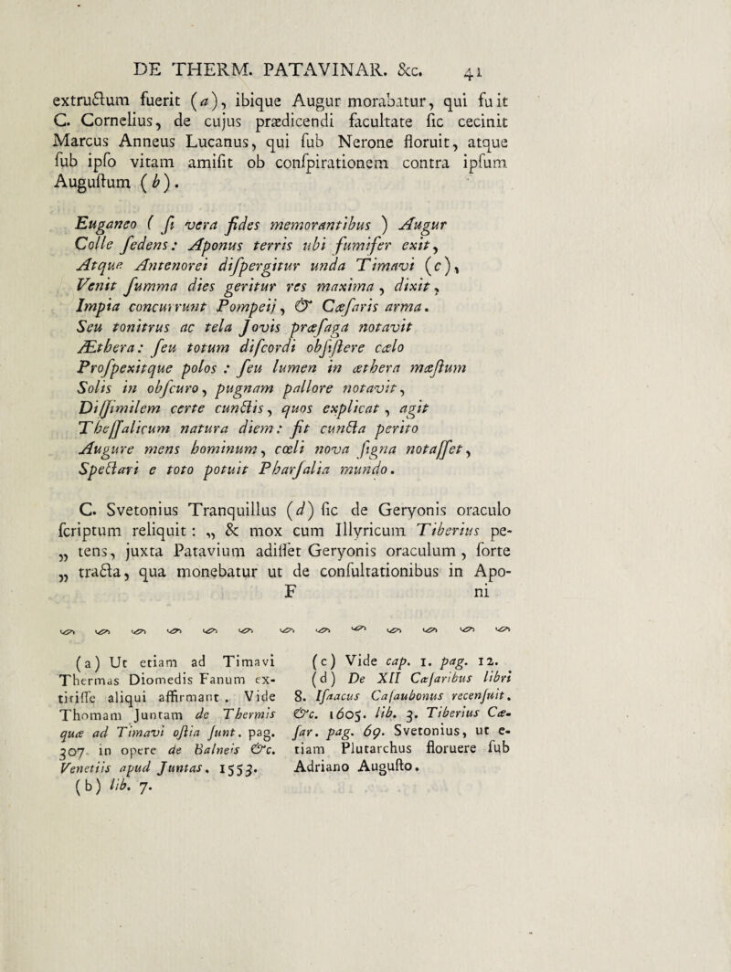 4^ extru61:um fuerit (^), ibique Augur morabatur, qui fu it C. Cornelius, de cujus praedicendi facultate fic cecinit Marcus Anneus Lucanus, qui fub Nerone floruit, atque fub ipfo vitam amifit ob confpirationem contra ipfum Auguftum ( ^ ) . Euganeo ( ft vera jides memorantibus ) Augur Colle fedens: Aponus terris ubi fumifer exit j Atque Antenorei difpergitur unda Timavi (c), Venit Jumma dies geritur res maxima.^ dixit Impia concurrunt Pompei} & Caefaris arma. Seu tonitrus ac tela Jovis preefaga notavit PEthera: feu totum difcordi obfiftere ccelo Profpexitque polos : feu lumen in aethera maeflum Solis in obfcuro^ pugnam pallore notavit,, Diljimilem certe cuneis, quos explicat, agit Tbefjalicum natura diem: ft cun6la perito Augure mens hominum,, coeli nova ftgna notaffet^ Sperari e toto potuit Pharfalia mundo, C. Svetonius Tranquillus fic de Geryonis oraculo fcriptum reliquit: „ & mox cum Illyricum Tiberius pe- „ tens, juxta Patavium adilfet Geryonis oraculum, forte „ tra6la, qua monebatur ut de confulrationibus in Apo- F ni (a) Ut etiam ad Timavi Th ermas Diomedis Fanum ex- tirifle aliqui affirmant . Vide Thnmam Junram dc Thermis qua ad Timavi qfila funt. pag. 307* in opere ae Balneis Venetiis apud Juntas, 1555. (b) lih. 7. (c) Vide cap. i. pag. 12. (d) De Xn Ca:farihus libri 8. Ifaacus Calaubonus recenjuit, &c. 1^05. lib. 3. Tiberius Cam far. pag. 6g. Svetonius, ut e- tiam Plutarchus floruere fub Adriano Augufto.