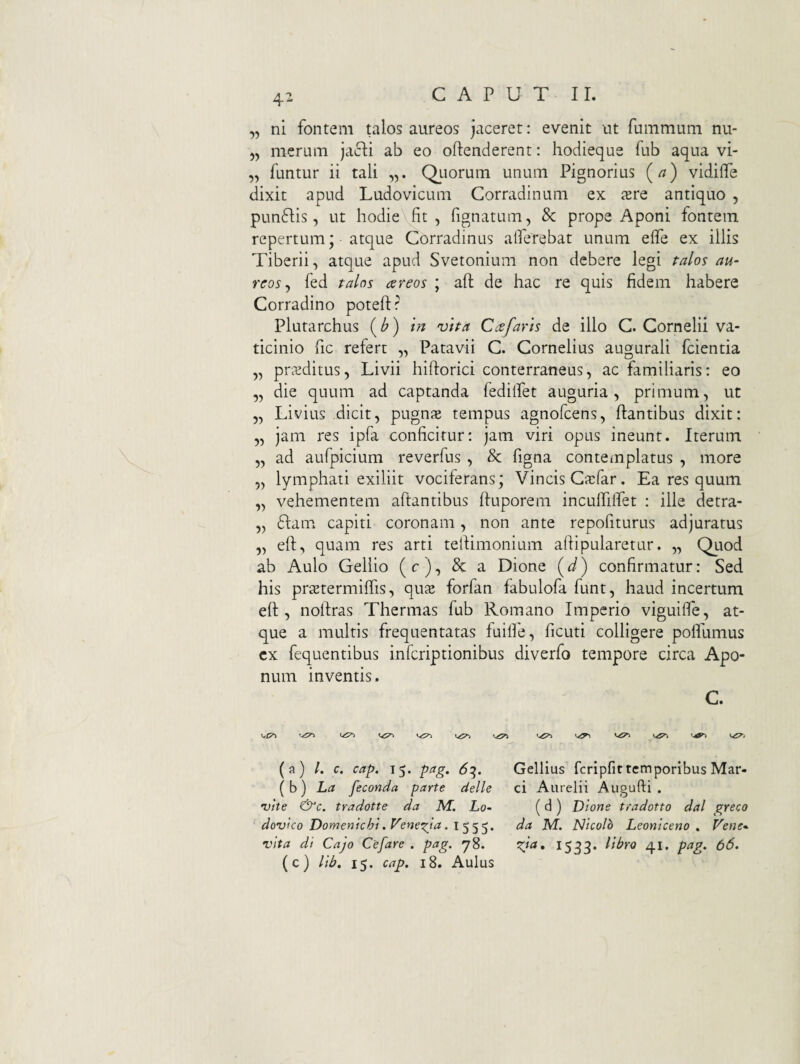 4^ „ ni fontem talos aureos jaceret: evenit ut fummuni nu- 55 merum jacli ab eo oftenderent: hodieque fub aqua vi- „ funtur ii tali QLiorum unum Pignorius vidiffe dixit apud Ludovicum Corradinum ex iere antiquo , pun61;is 5 ut hodie fit , fignatum, & prope Aponi fontem repertum; atque Corradinus alfeTebat unum elfe ex illis Tiberii, atque apud Svetonium non debere legi talos au¬ reos^ fed talos cereos ; aft de hac re quis fidem habere Corradino poteftr Plutarchus (^) i?i vtta Cee faris de illo C. Cornelii va¬ ticinio fic refert „ Patavii C. Cornelius augurali fcientia „ praeditus, Livii hiftorici conterraneus, ac familiaris: eo „ die quum ad captanda fedilfet auguria, primum, ut 5, Livius dicit, pugnae tempus agnofeens, flantibus dixit: 5, jam res ipfa conficitur: jam viri opus ineunt. Iterum 5, ad aufpicium reverfus , & figna contemplatus , more 5, lymphati exiliit vociferans; Vincis Cjcfar, Ea res quum „ vehementem aftantibus fluporem inculfilfet : ille detra- 5, diam capiti coronam, non ante repofiturus adjuratus „ eft, quam res arti tellimonium afiipularetur. „ Quod ab Aulo Gellio (c), & a Dione (J) confirmatur: Sed his praetermilfis, quje forfan fabulofa funt, haud incertum eft 5 noftras Thermas fub Romano Imperio viguilfe, at¬ que a multis frequentatas fuilfe, ficuti colligere polfumus cx fequentibus inferiptionibus diverfo tempore circa Apo¬ num inventis. C. (a) /. c. cap. 15. pag. 6^. ( b) La feconda parte delle vite &c. tradotte da M. Lo- dovlco Domenicht .Veneria. I555. vita di Cajo Cefare . pag. y8. (c) lih, 15. cap. 18. Aulus Gellius fcripfir temporibus Mar¬ ci Aurelii Auoufti . O ( d ) Dione tradotto dal greco da M. Nicolb Leonlceno . Vene- gia, 1533. lihro 41. pag. 66.