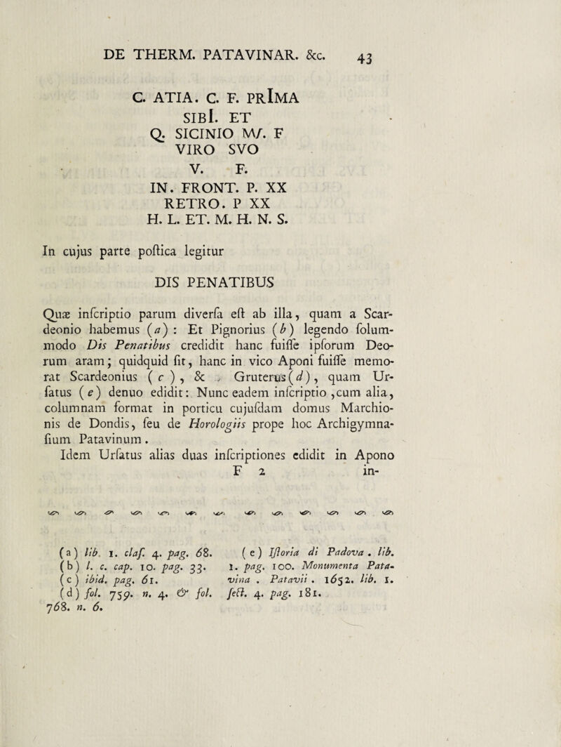 C ATIA. C F. PrImA sibI. et Q. SICINIO M/. F VIRO SVO V. F. IN. FRONT. P. XX RETRO.P XX H. L. ET. M. H. N. S. In cujus parte poftica legitur DIS PENATIBUS Quae infcriptio parum diverfa eft ab illa, quam a Scar- deonio habemus (^) : Et Pignorius {b) legendo folum- modo Dis Penatibus credidit hanc fuiflfe ipforum Deo¬ rum aram; quidquid fit, hanc in vico Aponi fuifie memo¬ rat Scardeonius (c), & ^ Gruterus(^), quam Ur- fatus (^) denuo edidit: Nunc eadem infcriptio ,cum alia, columnam format in porticu cujufdam domus Marchio- nis de Dondis, feu de Horologiis prope hoc Archigymna- fium Patavinum. Idem Urfatus alias duas infcriptiones edidit in Apono F 2 in- (a) lib, 1. claf. 4. pag. 6S. (b) /. c. cap. IO. pag. 33. (c) ibid. pag. 61. (d) /0/. 7Sp. w. 4. & fol. 758. 5. ws?) ( e ) Ifloria di Padova . lib. 1. pag, 100. Monumenta Pata-> vina , Patavii . l552. lib. I. [eft. 4. pag, 181.
