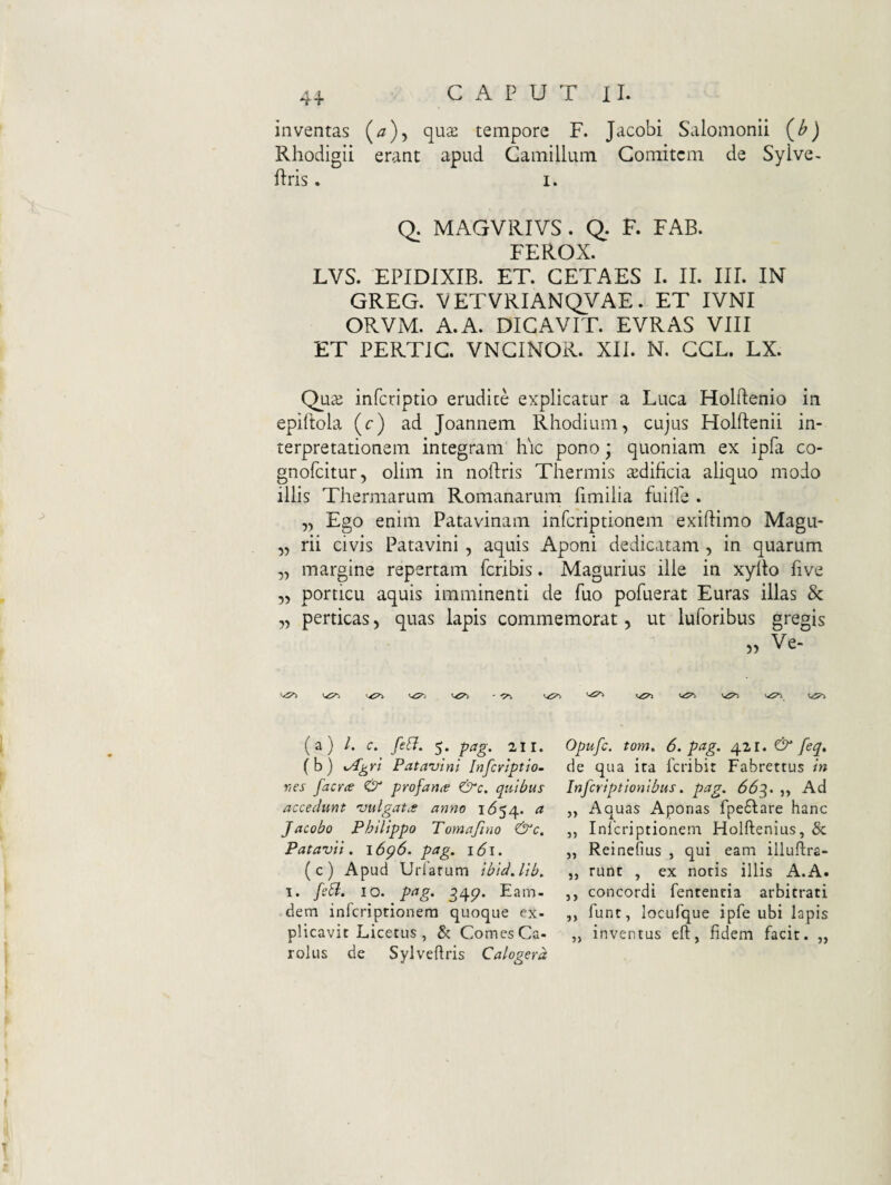 inventas qu2 tempore F. Jacobi Salomonii Rhodigii erant apud Camillum Comitem de Sylve- flris. I. Q. MAGVRIVS. Q. F. FAB. FEROX. LVS. EPIDIXIB. ET. CETAES I. II. III. IN GREG. VETVRIANQVAE. ET IVNI ORVM. A. A. DICAVIT. EVRAS VIII ET PERTIC VNCINOR. XII. N. GCL. LX. Qu^e inferiptio erudite explicatur a Luca Holftenio in epiftola (c) ad Joannem Rhodium, cujus Holftenii in¬ terpretationem integram hic pono; quoniam ex ipfa co- gnolcitur, olim in noftris Thermis ^dificia aliquo modo illis Thermarum Romanarum fimilia fuilPe . „ Ego enim Patavinam inferiptionem exiflimo Magu- „ rii civis Patavini , aquis Aponi dedicatam , in quarum „ margine repertam Peribis. Magurius ille in xylto Pive ,, porticu aquis imminenti de Puo poPuerat Euras illas & „ perticas, quas lapis commemorat, ut luforibus gregis ><5^ (a) /. c:. /e^7. 5. -^ag. 211. (b) Patavini Inferiptio- Tios facYce O profanae &c. quibus accedunt vulgatae anno I<554. a Jacobo Philippo Tomafino &c, Patavii. \6g6. pag. 161. (c) Apud Urlarum ibid.lib. I. feB. IO. pag. 34p. Eam- dem inferiptionem quoque ex¬ plicavit Licetus , & Comes Ca- rolus de Sylvedris Calogerd Opufe. tom. 6. pag. & feq. de qua ira feribir Fabrettus in inferiptionibus. pag. 66^. ,, Ad ,, Aquas Aponas fpe6lare hanc ,, Inferiptionem Holftenius, & „ Reinefius , qui eam iiluftra- ,j runc , ex notis illis A.A. ,, concordi fententia arbitrati ,, funt, locufque ipfe ubi Iapis „ inventus eft, fidem facit. „