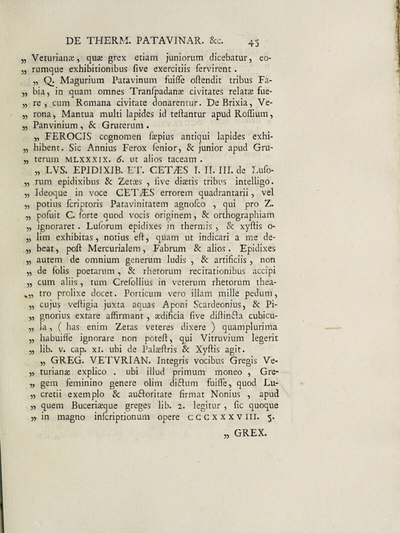 55 VeturianiE 5 quaj grex etiam juniorum dicebatur 5 eo- 55 rumque exhibitionibus five exercitiis fervirent. 5, Q; Magurium Patavinum fuilTe oftendit tribus Fa- 55 bia, in quam omnes Tranfpadante civitates relata fue- 55 re 5 cum Romana civitate donarentur. De Brixia, Ve- 55 rona, Mantua multi lapides id teftantur apud RofTium, 55 Panvinium, Sc Gruterum . 5, FEROCIS cognomen f^cpius antiqui lapides exhi- 55 hibent. Sic Annius Ferox fenior, & junior apud Gru- 55 terurn mlxxxix. 6. ut alios taceam . 55 LVS. EPIDIXIB. ET. CETAiS I. II. III. de Lufo- 55 rurn epidixibus 8c Zetces , five dictis tribus intelligo. 55 Ideoque in voce CETjES errorem quadrantarii, vel 55 potius fcriptoris Patavinitatem agnofco , qui pro Z. 55 pofuit C. forte quod vocis originem, 8c orthographiam 55 ignoraret. Luforum epidixes in thermis , & xyflis 0- 55 lim exhibitas 5 notius efl, quam ut indicari a me de- 55 beat, poft Mercurialem 5 Fabrum 8c alios. Epidixes 55 autem de omnium generum ludis , & artificiis , non 55 de folis poetarum , & rhetorum recitationibus accipi 55 cum aliis, tum Crefollius in veterum rhetorum thea- ^5, tro prolixe docet. Porticum vero illam mille pedum, 5, cujus vefligia juxta aquas Aponi Scardeonius, & Pi- 55 gnorius extare affirmant, aidificia five diflinfla cubicu- 55 la 5 ( has enim Zetas veteres dixere ) quamplurima 55 habuiffe ignorare non potefl, q^ui Vitruvium legerit 55 lib. v. cap. XI. ubi de Palteflris Sc Xyflis agit. 55 GREG. VETVRIAN. Integris vocibus Gregis Ve- 55 turianae explico . ubi illud primum moneo , Gre- 5, gem feminino genere olim di61;um fuiffe, quod Lu- 55 cretii exemplo 8c aufioritate firmat Nonius , apud 5> quem Buceri^qne gteges lib. 2. legitur , fic quoque 5) in magno infcriptionum opere cccxxxviii. 5. „ GREX.