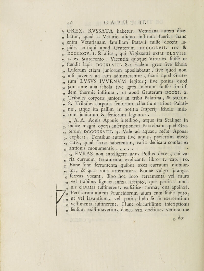5> ?, GREX. RVSSATA habetur. Veturiana autem dice- 5, batur, quod a Veturio aliquo inftituta fuerit: hanc „ enim Veturia nam familiam Patavii fuilTe docent la- „ pides antiqui apud Gruterum dgggglvii. io. & 5, DGGGXGV. I. & alius , qui Vigizzotti extat DLXVUI. 55 2. ex Scardeonio . Vicenti^e quoque Viturios fuiife o- 55 Pendit lapis dggxlviii. 8.: Eadem grex five fchola Luforum etiam juniorum appellabatur, five quod non nifi juvenes ad eam admitterentur , ficuti apud Grute- 55 rum LVSVS IVVENVM legitur; five potius quod 55 jam ante alia fchola five grex luforum fuiifet in iif- 55 dem thermis inflituta , ut apud Gruterum dggxi. 2. 55 Tribules corporis junioris in tribu Palatina, & MCXV. 55 8. Tribules corporis feniorum clientium tribus Palati- 55 nxy atque ita paiTim in notitia Imperij fchols miii- 55 tum juniorum Sc feniorum leguntur . 55 A. A. Aquis Aponis intelligo 5 atque ita Scaliger in 5, indice magni operis inferiptionem Patavinam apud Gru- 55 terum DGGGGXVIII. 3. Vale ad aquas, refle Aponas 55 explicat. Fontibus autem five aquis, prtefertim medi- 55 catis, quod facr.T haberentur, varia dedicata conPat ex 55 antiquis monumentis. ^ 55 EVRAS non intelligere unus Pollux docet, cui va¬ ria curruum ferramenta explicanti libro i. cap. 10. Eura; fant ferramenta quibus axes curruum muniun¬ tur, & qua: rotis atteruntur. Rom^ vulgo fprangas ferreas vocant . Ego hoc loco ferramenta vel muro vel trabibus ligneis infixa accipio, qus perticas unci¬ nis clavatas fullinerent, ea fcilicet forma, qua appinxi. 5, Perticarum autem & uncinorum ufum eum fuiffe puto, 55 ut vel lavantium , vel potius ludo fe fe exercentium 5, veftimenta fullinerent. Hunc obfcuriffimiE inferiptionis 5, fenfum exiftimaverim, donec viri do61iores veriora me do-