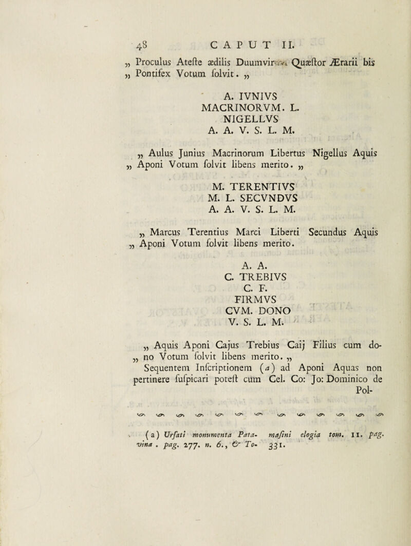 „ Proculus Atefte sedilis Duumviriv* Quaeftor jErarii bis „ Pontifex Votum folvit. „ A. IVNJVS MACRINORVM. L. NIGELLVS A. A. V. S. L. M. „ Aulus Junius Macrinorum Libertus Nigellus Acnuis 5, Aponi Votum folvit libens merito. „ M. TERENTIVS M. L. SECVNDVS A. A. V. S. L. M. 5, Marcus Terentius Marci Liberti Secundus Acnuis ,5 Aponi Votum folvit libens merito. A. A. C TREBIVS C. F. FIRMVS CVM. DONO V. S. L. M. „ Aquis Aponi Gajus Trebius Caij Filius cum do- „ no Votum folvit libens merito. „ Sequentem Infcriptionem (^) ad Aponi Aquas non pertinere fufpicari poted ciim Cei. Co: Jo: Dominico de Pol- y/^ y^y (a) Urfatl monumenta Pata~ maftni elogia tom. Ii. vina . pag, 277. n. 6., & To- 331.