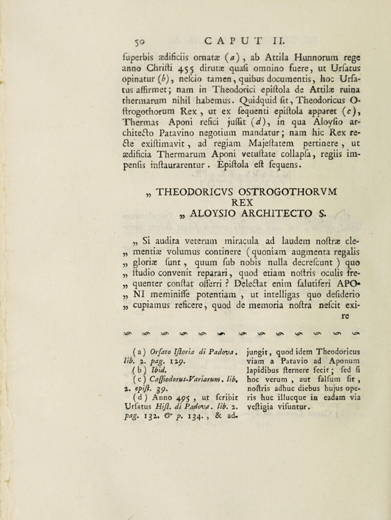 5^ fuperbis aedificiis ornata (^) , ab Attila Hunnorum rege anno Chrifti 455 dirutae quafi omnino fuere, ut Urfatus opinatur (^), nefcio tamen, quibus documentis, hoc Urfa¬ tus affirmet; nam in Theodorici epiftola de Attilie ruina thermarum nihii habemus. Quidquid fit, Theodoricus O- ftrogothorum Rex, ut ex fequenti epiflola apparet (c), Thermas Aponi refici juffit (^), in qua Aloyfio ar- chiteflo Patavino negotium mandatur; nam hic Rex re- 6Ie exiftimavit , ad regiam Majeflatem pertinere , ut sedificia Thermarum Aponi vetuftate collapfa, regiis im- penfis inflaurarentur . Epiftola eft fequens. „ THEODORIGVS OSTROGOTHORVM REX „ ALOYSIO ARCHITECTO S. „ Si audita veterum miracula ad laudem noftrae cle- „ mentiae volumus continere (quoniam augmenta regalis „ gloriic funt , quum fub nobis nulla decrefcunt ) quo „ Itudio convenit reparari, quod etiam nofiris oculis fre- „ quenter confiat offerri ? Deleflat enim falutifcri APO* „ NI meminiffe potentiam , ut intelligas quo defiderio 5, cupiamus reficere, quod de memoria nofira nefcit exi¬ re (a) Orfato Tjlorta di Padova, lib. 2. pag. i2p. (b ) Ibid. ( c ) Caffiodorus-Variarum, lib» 2. epifi. gp. (d } Anno 4^5 , ut fcribit Urfatus Hijl, di Padova, lib. 2. pag, ig2. p. ig4. , & ad¬ jungit, quod idem Theodoricus viam a Patavio ad Aponum lapidibus ficrnere fecit • fed fi hoc verum , aut falfum fit , nofiris adhuc diebus hujus ope¬ ris huc illucque in eadam via veftigia vifuntur.