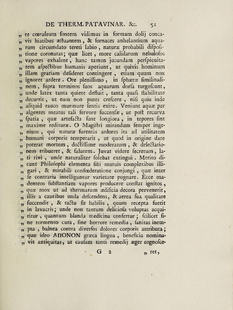5, re cceruleum fontem vidimus in formam dolij conca- „ vis hiatibus aelhiantem, 8c fornaces anhelantium aqua- „ rum circumdato tereti labio , natura: probabili dilpofi- 55 tione coronatas; quce licet, more calidarum nebulofos „ vapores exhalent, hanc tamen jucundam perfpicuita- 55 tem arpe6hbus humanis aperiunt, ut quivis hominum „ illam gratiam defideret contingere , etiam quum non „ ignoret ardere . Ore pleniflamo , in fpli^rce fimilitudi- „ nem, fupra terminos fuos aquarum dorfa turgefcunt, „ unde latex tanta quiete defluit , tanta quafi habilitate 5, decurrit, ut eum non putes crefcere , nifi quia inde 5, aliquid rauco murmure fentis exire ► Veniunt aqua: per „ algentes meatus tali fervore fuccenfs , ut polt recurva „ fpatia , qu« artefa61a funt longiora , in tepores fint „ maxime rediturx. O Magihri mirandum femper inge- „ nium , qui natura furentis ardores ita ad utilitatem 5, humani corporis temperarit , ut quod in origine dare „ poterat mortem , do61iflime moderatum , & deleclatio- „ n^m tribueret, & falurem. Juvat videre fccretum, la- „ ti rivi , unde naturaliter folebat extingui . Merito di- 5, eunt Philolophi elementa fibi mutuis complexibus illi- ,, gari , & mirabili confoederatione conjungi , qua: inter „ fe contraria intelliguntur varietate pugnare. Ecce ma- ,, dentem Tubliantiam vapores producere conhat ignitos , „ qujE mox ut ad thermarum iedifleia decora pervenerit, „ illis a cautibus unda defeendens, & aerea .fua qualitate yy fuccendit , & taflu fit habilis , quum recepta fuerit ,, in lavacris; unde non tantum deliciofa voluptas aequi- „ ritur , quantum blanda medicina confertur; fcilicet (i- ,, ne tormento cura, fine horrore remedia, fanitas inem- ,, pta , balnea contra diverfos dolores corporis attributa; ,, qu2 ideo AnONON gra:ca lingua , beneficia nomina- „ vit antiquitas > ut caufam tanti remedij aeger eognofee- G 2 J^et,