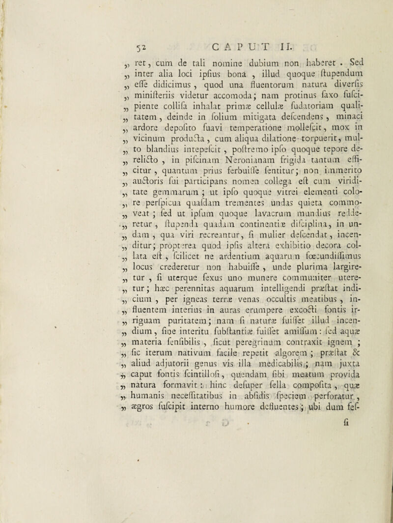 C A P UT II. rer, cum de tali nomine dubium non haberet . Sed 5, inter alia loci ipfius bona , illud quoque ftupendum ,, elTe didicimus , quod una fluentorum natura diverfis 5, minifteriis videtur accomoda; nam protinus faxo fufci- „ piente collifa inhalat primas cellulis fudatoriam quali- „ tatem , deinde in folium mitigata defcendens , minaci ardore depofito fuavi temperatione mollefcit, mox in ,, vicinum produTa, cum aliqua dilatione torpuerit, mul- „ to blandius intepefcit , poltremo ipfo quoque tepore de- reliiflo , in pifcinam Neronianam frigida tantum efli- „ citur , quantum prius ferbuilPe fentitur; non immerito ausioris fui participans nomen collega efl: cum viridi- 5, tate gemmarum ; ut ipfo quoque vitrei elementi colo- ,, re perfpicua quafdam trementes undas quieta commo- ,, veat ; fed ut ipfum quoque lavacrum mundius redde- ,, retur , flupenda quadam continenti.s difcipliiia, in un- 5, dam , qua viri recreantur, fi mulier defcendat, incen¬ ditur; propterea quod ipfis altera exhibitio decora col- lata ell , fcilicet ne ardentium aquarum foecundilhimus „ locus crederetur non habuifle , unde plurima largire- 5, tur , fi uterque fexus uno munere communiter utere- „ tur; hasc perennitas aquarum intelligendi prasftat indi- „ cium , per igneas terr^ venas occultis meatibus , in- „ fluentem interius in auras erumpere excofli fontis ir- „ riguam puritatem; nam fi natur^e fuiffet illud incen- 5, dium, fine interitu fubftantis fuilfet amiflum: ied aqus „ materia fenfibilis , ficut peregrinum contraxit ignem ; „ fic iterum nativum facile repetit algorem ; pr^sflat & „ aliud adjutorii genus vis illa medicabilis,; nam juxta jy caput fontis fcintillofi, quendam fibi meatum provida „ natura formavit hinc defuper fella compofita, quae humanis neceflitatibus in abfidis fpeciem perforatur, yy sgros fufeipit interno humore defluentes;; ubi dum fef- fi 5) ?5