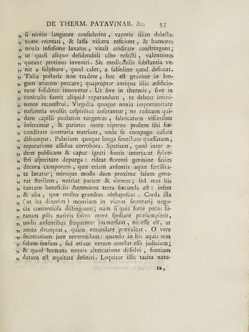 5, fi nimio languore confederint y vaporis illius dele61:a „ tione recreati , & lafla vifcera reficiunt , & humores „ noxia infufione laxatos, vitali ariditate conftringunt; ,, ut quafi aliquo defiderabili cibo refefii , valentiores 55 queant protinus inveniri. Sic medical^ilis fubftantia ve- 55 nit a fulphure , quod calet, a falfedine quod deficcat. 55 Talia poderis non tradere , hoc eft graviter in lon- 55 gam stateni peccare; quapropter antiqua illic isdificio- 55 rum foliditas innovetur . Ut five in thermis , five in 55 cuniculis fuerit aliquid reparandum 5 te debeat immi- 5) nente reconftrui. Virgulta quoque noxia importunitate 55 nafcentia evulfis cefpitibus auferantur; ne radicum qui- 55 dam capilli paulatim turgentes , fabricarum vifceribus 55 inferantur , & parietes more vipereo prolem fibi foe- 55 cunditate contraria nutriant, unde fe compago cafura 55 difrumpat. Palatium quoque longa feneflate quaffatum, 55 reparatione affidua corrobora. Spatium, quod inter x- 5, dem publicam & caput igniti fontis interjacet fylve- 55 ftri afperitate depurga : rideat florenti germine facies 55 decora camporum , quaj etiam ardentis aqme fertilita- 55 te letatur; miroque modo dum proxime falem gene- 55 rat fterilem , nutriat pariter 8c virores; fed non his 55 tantum beneficiis Antenorea terra foecunda efl: : infert 55 & alia 5 quse multo grandius obflupefcas . Corda illa 55 (ut ita dixerim) montium in vicem fecretarij nego- 55 cia contentiofa diftinguunt; nam fi quis forte pecus fu- 55 ratum pilis nativis folito more fpoliare prxfumprerit, 55 undis ardentibus frequenter immerfum , necefle elt, ut 55 antea decoquat , quam emundare prsevaleat . O vere <55 fecretarium jure reverendum: quando in his aquis non 55 folum fenfum 5 fed etiam verum conflat effe judicium; 55 8c quod'*humana nequit altercatione diifolvi , fontium 55 datum eft sequitate definiri. Loquitur illic tacita natu-