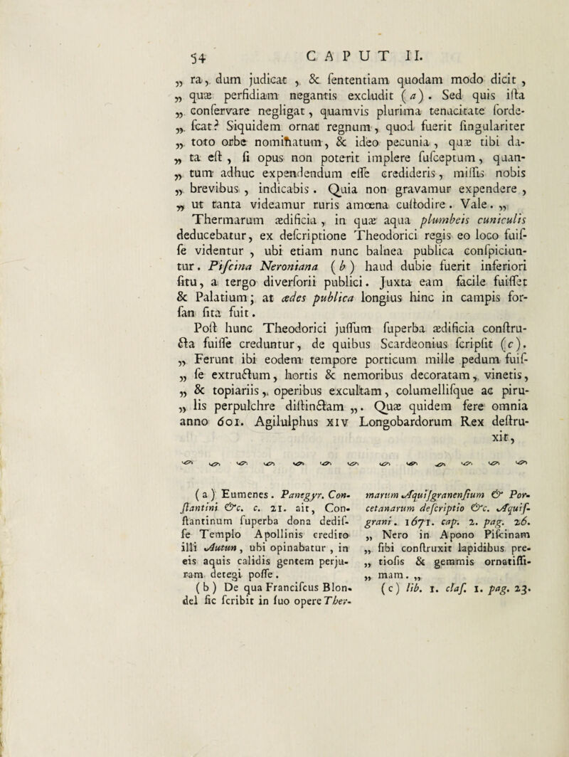 5, T2iy. dum judicat , 8c fententiam quodam modo dicit , „ qu2 perfidiam negantis excludit {a). Sed quis ifla „ confervare negligat, quamvis plurima tenacitate forde- yy Icat? Siquidem ornat regnum-, quod fuerit fingulariter toto orbe nomitiatum, 3c ideo pecunia , qu^ tibi da- „ ta efi: , fi opus non poterit implere furceptum, quan- yy tum adhuc expendendum cfie credideris, milPis nobis brevibus. , indicabis . Q^uia non gravamur expendere , yy Ut tanta videamur ruris amoena cullodire . Vale. „ Thermarum aedificia , in qu2 aqua plumbeis cuniculis deducebatur, ex defcriptione Theodorici regis eo loco fuifi fe videntur , ubi etiam nunc balnea publica conlpiciun- tur. Pifcina Neroniana (b) haud dubie fuerit inferiori fitu, a tergo diverforii publici. Juxta eam facile fuilfet & Palatium; at ades publica longius hinc in campis for- fan fita fuit. Poli hunc Theodorici jufium fuperba aedificia conllru- 6Ia fuifle creduntur, de quibus Scardeonius fcripfit (c). „ Ferunt ibi eodenT tempore porticum mille pedum fuif- „ fe extrufium, kortis & nemoribus decoratamvinetis, „ & topiariisoperibus excukam, columellifque ac piru- „ lis perpulchre dillin61am „. Quae quidem fere omnia anno doi. Agilulphus xiv Longobardorum Rex deftru- xit. ( a ) Eumenes . Panegyr. Con- Jlantlm c. 21. ait, Con- flantinum fuperba dona dedif- fe Templo Apollinis credito illi ^utun, ubi opinabatur , in eis aquis calidis gentem perju¬ ram. detegi pofTe . (b) De qua Francifcus Bion- dei fic fcribit in luo opere martim ^qutjgranenjium & Por» cetanarum defcrlptto &c. iAquif- grani, \6jl, cap. 2. pag. 2<5. „ Nero in Apono Pifcinam „ fibi conftruxic lapidibus pre- ,, tiofis & gemmis ornatifli- „ mam. „ (c) lib, I. claf, I. pag. 23.