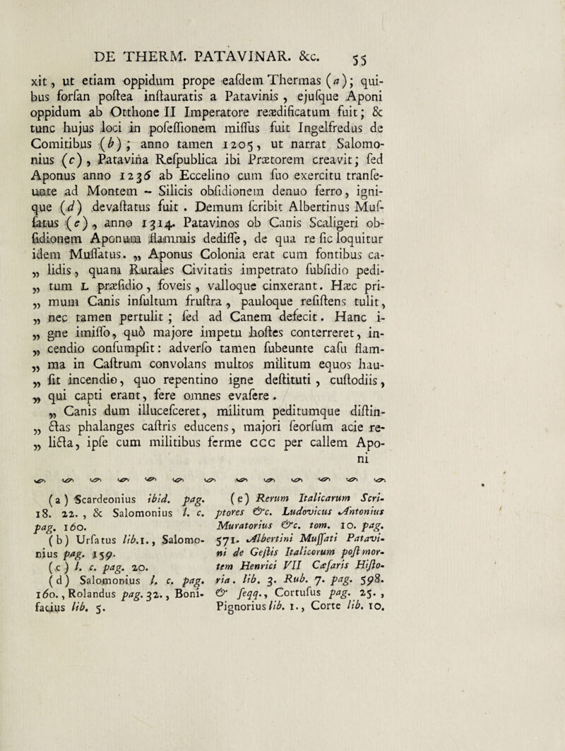 xit, ut etiam oppidum prope eafdem Thermas (a); qui¬ bus forfan poftea inftauratis a Patavinis , ejuique Aponi oppidum ab Otthone II Imperatore re.'edificatum fuit; 8c tunc hujus loci in pofeifionem milfus fuit Ingelfredus de Comitibus ■(^) ; anno tamen 1205, ut narrat Salomo¬ nius (r) , Patavina Refpublica ibi PriEtorem creavit; fed Aponus anno 1235 ab Eccelino cum fuo exercitu tranfe- uate ad Montem - Silicis obfidionem denuo ferro, igni¬ que (J) devaftatus fuit . Demum fcribit Albertinus Muf- fatus anno 1314. Patavinos ob Canis Scaligeri ob¬ fidionem Aponum ifladiimis dedifle, de qua re fic loquitur idem Muifatus. „ Aponus Colonia erat cum fontibus ca- „ lidis, quam Rurales Civitatis impetrato fubfidio pedi- „ tum L prtefidio, foveis, valloque cinxerant. H^ec pri- „ mum Canis infultum fruftra , pauloque refiftens tulit, „ nec tamen pertulit ; fed ad Canem defecit. Hanc i- „ gne imilfo, quo majore impetu Eoftes conterreret, in- „ cendio confumpht: adverfo tamen fubeunte cafu flam- „ ma in Caflrum convolans multos militum equos hau- „ fit incendio, quo repentino igne deftituti , cuftodiis, ,, qui capti erant, fere omnes evafere . „ Canis dum illucefceret, militum peditumque difiin- „ 6Ias phalanges caftris educens, majori feorfum acie re- „ lifla, ipfe cum militibus fcrme ccc per callem Apo¬ ni (^1 (a ) Scardeonius ^ag. (e) Rerum Italicarum ScrU 18. 22. , & Salomonius /. c. ptores &c. Ludovicus Antonius pag, 160. Muratorius &c. tom, lo. pag, (b) Urfatus Salomo- 571. ^bertini Mujfati Patavi- nius ptig» Gejlis Italicorum pojlmor^ (,c ) /. c. pag, 20. ttyn Henrici VII Cafaris Hijlo- (d) Salomon-ius ,/. c. pag, via, lib, 3. Rub, 7. pag, ^p8, ido., Rolandus pag. ^2., Boni- & Cortufus pag, 2^, ^ facilis lib, 5. Pignorius1., Corte lib, lo.