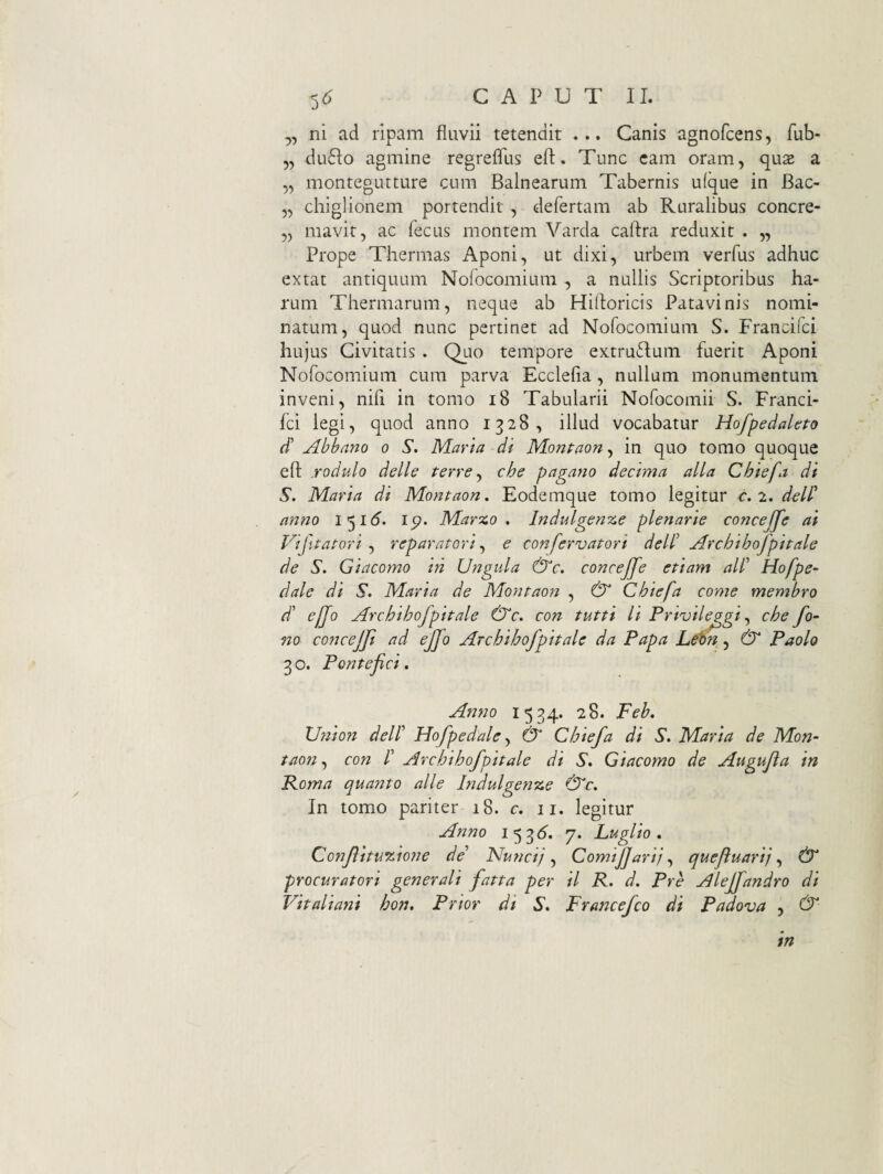 ,, ni ad ripam fluvii tetendit ... Canis agnofcens, fub- 5, du6Io agmine regreflus eft. Tunc cam oram, qux a „ montegutture cum Balnearum Tabernis ufque in Bac- „ chiglionem portendit , defertam ab Ruralibus concre- ,, mavit, ac fecus montem Varda calira reduxit . „ Prope Thermas Aponi, ut dixi, urbem verfus adhuc extat antiquum Nolocomiuiii , a nullis Scriptoribus ha¬ rum Thermarum, neque ab Hifloricis Patavinis nomi¬ natum, quod nunc pertinet ad Nofocomium S. Francifci hujus Civitatis . Quo tempore extru6Ium fuerit Aponi Nofocomium cum parva Ecclefia, nullam monumentum inveni, nifi in tomo i8 Tabularii Nofocomii S. Franci- ici legi, quod anno 1328, illud vocabatur Hofpedahto d' Abbano 0 S. Maria di Monpaon ^ in quo tomo quoque eft yodulo delle terre ^ che pagano decima alia Chiefa di S. Maria di Montaon. Eodemque tomo legitur c.^,deW nmio ip. Marzo , Indulgenze plenarie concejfe ai Vifitatori ^ reparatori,^ e confervatori dell' Archihofpitale de S. Giacomo in Ungula &c, concejjfe etiam all' Hofpe- dale di S. Maria de Montaon , & Chiefa come membro d' effo Archihofpitale &c. con tutti Ii Privile^gi che fo~ no concejji ad ejjo Archihofpitale da Papa & Paolo 3 o. Pontefici. Anno 1534. 28. Feb. Uriion delF Hofpedale ^ & Chiefa di S. Maria de Mon¬ taon ^ con r Archihofpitale di 5'. Giacomo de Augufta in Poma quanto alie lndulgeft%e &^c. In tomo pariter 18. c, 11. legitur Anno 1536^. 7. Fugito, ConflituAwne de’ Nuncij Comiflarij quefuarif & procuratori generali fatta per il P. d. Pre Aleffandro di Vitaliani hon. Prior di S, Francefeo di Padova , & in