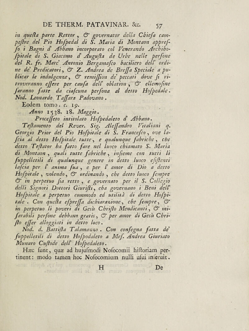 hi quefia parte Bjsttor , & governator della Chtefa cam- pejlre dei Pio Hofpedal di S, Maria di Montaon appref- fo i Bagni cH Abbano incorporato coi Venerando Archiho- fpitale di S, Giaco^^o dl Augufta de Urbe nelle perfone dei P, fr, Mare jintonio Bergamafeo baciliero dell' ordi¬ ne de Predicatori ^ & Z. Andrea de Brejfa Speciale a pu- blicar le indulgenT^e, & remijjloyi de’ peccati do-ve ft ri- troveranno ejjere per caufa delP oblation , & ellemofine faranno fatte da ciafcuna perfona al detto Uofpedale. Nod, Leon ardo Tajfara Padovano . Eodem tomo. r. ip. Anno 1538. 18. Maggio. Procejfeto intitolato Hofpedaleto d* Abbano* Peji amento dei Pe ver. Sig. Alejjandro Vitaliani q. Georgio Prior dei Pio Hofpitale di S. Francefeo , ove la- feia al detto Hofpitale tutte, e qualunque fabriche , cbe detto Pejlator ha fatto fare nel luoco chiamato S. Maria di Mo?2taon , quali tutte fabriche, inferne con tutti li fuppelletili di qualunque genere in detto luoco efflenti lafcia per /’ anima fua , e per /’ amor di Dio a detto Hofpitale , volendo, dT ordinando , che detto luoco fempre & in perpetuo fia retto , e governato per il S. Collegio delli Signari Dottori Giurifli.^ cha governano i Beni deW Hofpitale a perpetuo commodo ed utilitd di detto Hofpi- tale . Con quefia efprejfa dtehiarazione che fempre^ & in perpetuo li poveri di Gesu Chrijio Mendicanti, & mi- farabili perfone debbano gratis, CT* per amor di Gesu Chri- fto effer alloggiati in detto loco. Nod. d. Battifla Palama-z-z,o . Con confegna fatta de fuppelletili di detto Hofpodaleto a Mef Andrea Giuriato Munaro Cuftode delf Hofpedaleto. Hxc funt, quse ad hujufmodi Nofocomii hiftoriam per¬ tinent : modo tamen hoc NofocomiLim nulli ufui inieruit. H De