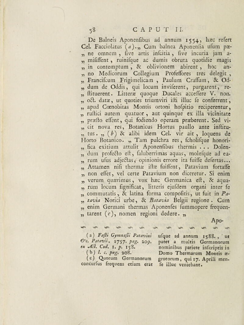 De Balneis Aponenfibas ad annum 1554, hajc refert Cei. Facciohtus (^).55 Cum balnea Aponenfia ufum px- 5, ne omnem , five artis infcitia , five incuria jam a- „ miftflent , ruinifque ac dumis obruta quotidie magis in contemptum , & oblivionem abirent , hoc an- „ no Medicorum Collegium Profeflbres tres delegit , „ Francifcum Frigimelicam , Paulum Craflum, 8c Od- 5, dum de Oddis, qui locum inviferent, purgarent, re- „ ftituerent. LitteriK quoque Ducales accelfere V. non. „ 06I;. dat£e, ut quoties triumviri iiti illuc fe conferrent, yy apud Coenobitas Montis ortoni hofpitio reciperentur, „ ruflici autem quatuor , aut quinque ex illa vicinitate „ pr^lto eflent, ^qui fodiendo operam praeberent. Sed vi- „ cit nova res, Botanicus Hortus paullo ante inflitu- „ tus. „ (^) & alibi idem Cei. vir ait, loquens de Horto Botanico. „ Tam pulchra res, fcholifque honori- „ fica exitium attulit Aponenfibus thermis . . . Dolen- „ durn profcifto eft, filuberrimas aquas, molefque ad ea- „ rum ufus adjedlasy'opinionis errore ita fuiffe defertas... „ Attamen nifi thermae iftae fuilfent, Patavium fortaffe „ non effet, vel certe Patavium non diceretur. Si enim „ verum qusrimus, vox hxc Germanica ell, 8c aqua- „ rum locum fignificat, litteris ejufdem organi inter fe „ commutatis, & latina forma compofitis, ut fuit in Pa- ,, t^avia Norici urbe, & Batavia Belgii regione . Cum „ enim Germani thermas Aponenfes fummopere frequen- „ tarent (r), nomen regioni dedere. ,, Apo- 4^^ (a) Fajli Gymnafii Patavini ufque ad annum 1588. , ‘ ut &c. Patavh, 1757* 2.op. patet a multis Germanorum ex %AU. Cod. I, p. 158. nominibus pariete infcriptis in ( b) /. c. ,pag. 208. Domo Thermarum Montis X' (c) Quorum Germanorum grotorum, qui 17. Aprili men- concurfus frequens etiam erat fe illuc veniebant.