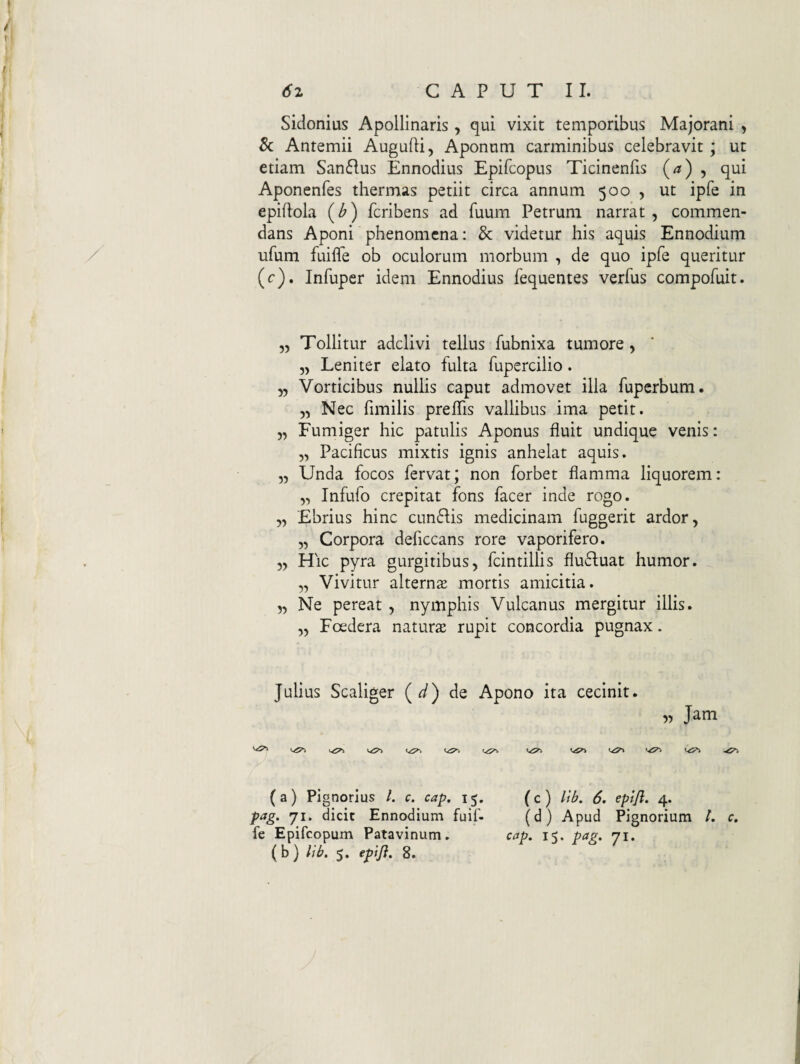 Sidonius Apollinaris, qui vixit temporibus Majorani , & Antemii Augufli, Aponum carminibus celebravit; ut etiam Sanflus Ennodius Epifcopus Ticinenfis 5 qui Aponenfes thermas petiit circa annum 500 , ut ipfe in epiflola {b) fcribens ad fuum Petrum narrat, commen¬ dans Aponi phenomcna: & videtur his aquis Ennodium / ufum fuifle ob oculorum morbum , de quo ipfe queritur (c). Infuper idem Ennodius fequentes verfus compofuit. „ Tollitur adclivi tellus fubnixa tumore, „ Leniter elato fulta fupercilio. „ Vorticibus nullis caput admovet illa fupcrbum. „ Nec fimilis preffis vallibus ima petit. „ Fumiger hic patulis Aponus fluit undique venis: „ Pacificus mixtis ignis anhelat aquis. „ Unda focos fervat; non forbet flamma liquorem: „ Infufo crepitat fons facer inde rogo. „ Ebrius hinc cunflis medicinam fuggerit ardor, „ Corpora deficcans rore vaporifero. „ Hic pyra gurgitibus, fcintillis flu61:uat humor. „ Vivitur alternse mortis amicitia. „ Ne pereat , nymphis Vulcanus mergitur illis. ,, Foedera naturs rupit concordia pugnax. Julius Scaliger (^) de Apono ita cecinit. 5^ Jam (a) Pig norlus /. c. cap. 15. (c) Itb. 6. eptjl. 4. pag. 71. dicit Ennodium fuif- (d) Apud Pignorium t. c. fe Epifcopum Patavinum. cap. 15. pag, 71.