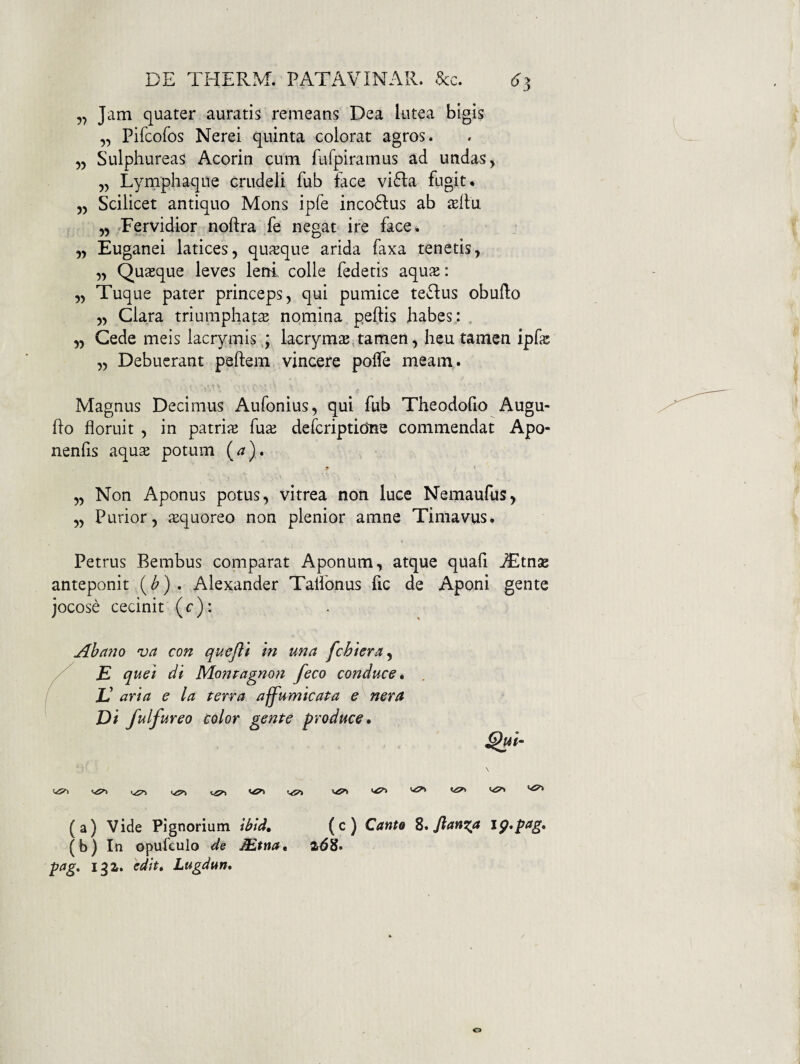 „ Jam quater auratis remeans Dea lutea bigis „ Pifcofos Nerei quinta colorat agros. 55 Sulphureas Acorin cum fufpiramus ad undas, 55 Lymphaque crudeli fub face vi61:a fugit. 55 Scilicet antiquo Mons ipfe inco61:us ab aeifu 55 ^Fervidior noftra fe negat ire face. 55 Euganei latices5 qufeque arida faxa tenetis, 55 Quasque leves leni colle fedetis aqux: 55 Tuque pater princeps, qui pumice teflus obudo 55 Clara triumphatae nomina peftis habes : , 55 Cede meis lacrymis,; lacrymae^tamen, heu tamen ipfe 55 Debuerant peftem vincere polTe meam. • < Magnus Decimus Aufonius, qui fub Theodoho Augu- ho floruit 5 in patriae fuae defcriptidne commendat Apo- nenfis aqus potum (a). 55 Non Aponus potus 5 vitrea non luce Nemaufus, 55 Purior5 aequoreo non plenior amne Timavus. Petrus Bembus comparat Aponum, atque quali iEtnse anteponit (^) . Alexander Talfonus fic de Aponi gente jocose cecinit (c): Abano va con quejii in una fchiera^ E quei di Monragnon feco conduce» JJ ari a e la terra aff^umicata e ner a Di fulfureo color gente produce, ^ui- \ V<5^ (a) vide Pignorium ibtd, (c) CantQ Z, flanda jp,pag, (b) In opufculo de JEtna, pag. l^Z. 'edit, Lugdun,