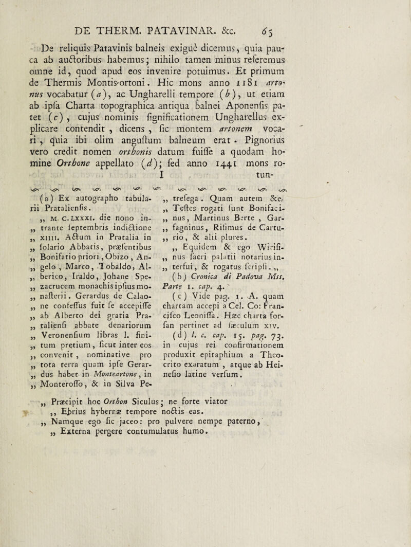 De reliquis Patavinis balneis exigue dicemus, quia pau¬ ca ab auftoribus habemus; nihilo tamen minus referemus omne id, quod apud eos invenire potuimus. Et primum de Thermis Montis-ortoni. Hic mons anno 1181 ana- nus vocabatur (^), ac Ungharelii tempore (^), ut etiam ab dpfa Charta topographica antiqua balnei Aponenfis pa¬ tet (c) , cujus nominis fignincationem Ungharellus ex¬ plicare contendit , dicens , fic montem artonem voca¬ ri , quia ibi olim anguftum balneum erat * Pignorius vero credit nomen orthonis datum fuiflfe a quodam ho¬ mine Orthone appellato (^); fed anno 1441 mons ro- I tun- vP-. (a) Ex autographo tabula¬ rii Pratalienfis. ,, M. c.Lxxxi. die nono in- „ trante leprembris indictione 3, xiiii. ACtum in Pratalia in ,, lolario Abbatis, prselentibus ,, Bonifatio priori ,Obizo , An- ,, gelo , Marco, Tobaldo, Al- ,, berico, Iraldo, Johane Spe- j, zacrucem monachisipfius mo- „ nafterii. Gerardus de Calao- ,, ne confeflus fuit fe accepilTe 5, ab Alberto dei gratia Pra- j, talienfi ^bbate denariorum „ Veronenfium libras 1. fini- „ tum pretium, ficut inter eos ,, convenit , nominative pro ,, tota terra quam ipfe Gerar- 5, dus habet in Monteavtone, m j, MonterofTo, & in Silva Pe- ,, rrefega. Quam autem &Cr ,, Tehes rogati iunt Bonifaci- ,, nus, Martinus Berte , Gar- ,, fagninus, Riliraus de Cartu- ,, rio, & alii plures. ,, Equidem & ego Wlrifi- ,, nus facri palatii notariusin- „ terfui, & rogatus fcripfi. „ ( b j Cronica di Padova Mss, Parte i. cap. 4. ' (c) Vide pag. 1. A. quam chartam accepi a Cei. Co; Fran- cjfco Leoniflfa. Hiec charta for- fan pertinet ad Iseculum xiv. (d) /. c. cap. 15. pag, yg. in cujus rei confirmationem produxit epitaphium a Theo¬ crito exaratum , atque ab Hei- nefio latine verfum. „ Prscipit )\oc Orthon Siculus* ne forte viator ,, Efirius hybernaj tempore noClis eas. „ Namque ego fic jaceo: pro pulvere nempe paterno, „ Externa pergere contumulatus humo.