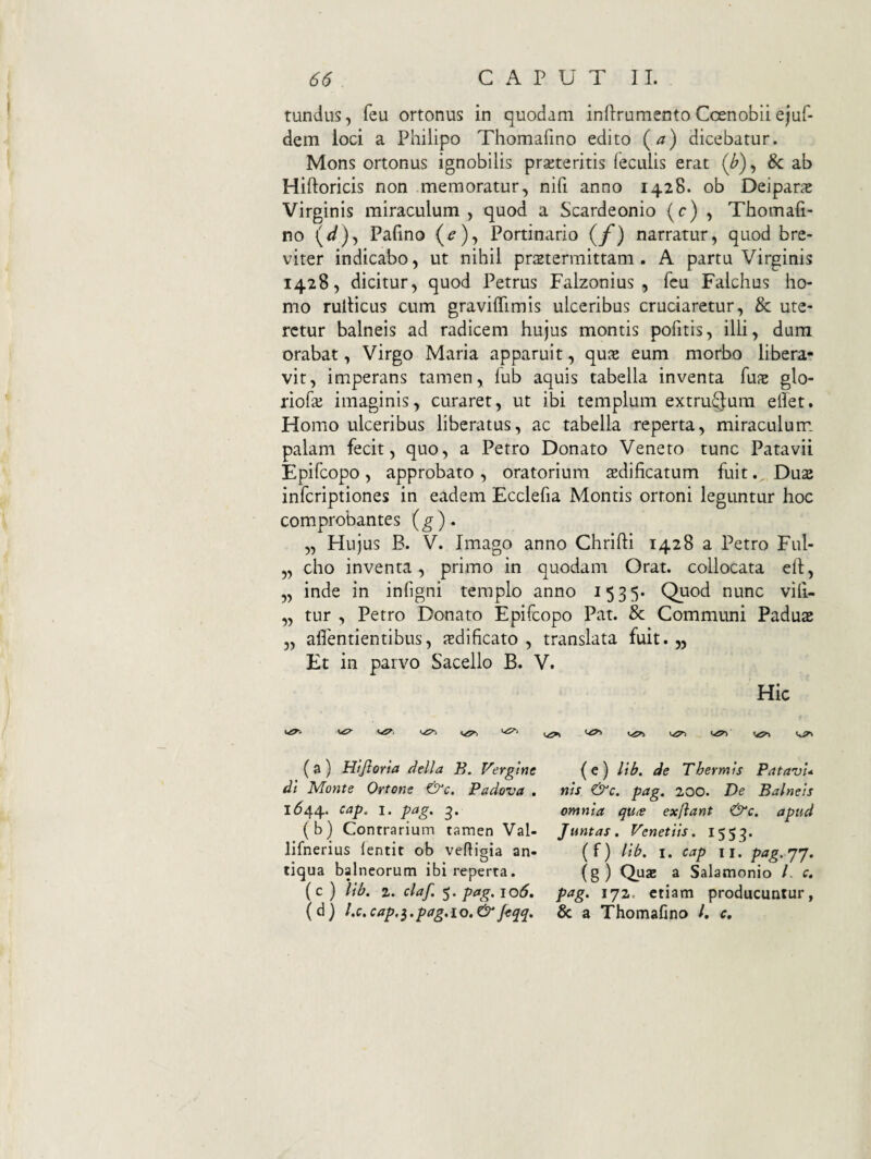 tundus, feu ortonus in quodam infirumento Coenobii eiuf- dem loci a Philipo Thomafino edito (a) dicebatur. Mons ortonus ignobilis praeteritis feculis erat (/>), Sc ab Hiftoricis non memoratur, nifi anno 1428. ob Deiparae Virginis miraculum, quod a Scardeonio (0) , Thomafi¬ no (^)5 Pafino (^), Portinario (/') narratur, quod bre¬ viter indicabo, ut nihil praetermittam. A partu Virginis 1428, dicitur, quod Petrus Falzonius , feu Falchus ho¬ mo rulticus cum gravilfimis ulceribus cruciaretur, & ute¬ retur balneis ad radicem hujus montis pofitis, illi, dum orabat, Virgo Maria apparuit, quae eum morbo libera¬ vit, imperans tamen, fub aquis tabella inventa fuae glo- riofae imaginis, curaret, ut ibi templum extruQum ellet. Homo ulceribus liberatus, ac tabella reperta, miraculum palam fecit, quo, a Petro Donato Veneto tunc Patavii Epifcopo , approbato , oratorium aedificatum fuitDuae infcriptiones in eadem Ecclefia Montis orroni leguntur hoc comprobantes (g)» „ Hujus B. V. Imago anno Chrifti 1428 a Petro Ful- „ cho inventa, primo in quodam Orat, collocata efi, ,, inde in infigni templo anno 1535* Quod nunc vili- ,, tur , Petro Donato Epifcopo Pat. & Communi Paduae 3, aflentientibus, adificato , translata fuit. „ Et in parvo Sacello B. V. Hic (a) Htjioria della B. Vergtne (e) lib. de Thermis PatavU di Monte Ortone &c, Padova . nis &c. pag. 200. De Balneis 1^44. cap, I. pag. omnia qu<e exflant &c. apud (b) Contrarium tamen Val- Juntas. Venetiis. 1553. lifnerius (entit ob veftigia an- (f) Ub. i. cap ii. pag.jj, tiqua balneorum ibi reperta. (g) Quae a Salamonio /. c. (c) lib. z.claf.^.pag.io6, pag. 172. etiam producuntur, (d) l.c.cap.^.pag.io.^feqq, & a Thomafino /. c.