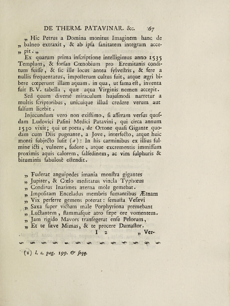 5, Hic Petrus a Domina monitus Imaginem hanc de 5, balneo extraxit, & ab ipfa fanitatem integram acce- Ex quarum prima inferiptione intelligimus anno 1535 Templum, & forfan Coenobium pro Eremitanis condi¬ tum fuilPe, & fic ille locus antea fylveflris, & fere a nullis frequentatu?, nnpollerum cultus fuit, atque segri bi¬ bere coeperunt illam aquam > in qua, ut famaefl, inventa fuit B» V. tabella , qux aqua Virginis nomen accepit. Sed quum diverse miraculum hujufmodi narretur a multis ferrptoribus, unicuique illud credere verum aut falfuni licebit . Injucundum verb non exiUimo , fi afleram verfus quol- dam Ludovici Pafini Medici Patavini, qui circa annum 1530 vixit; qui ut poeta, de Ortone quafi Gigante quo¬ dam cum Diis pugnante, a Jove, interfe6Io, atque huic monti fubje£Io lufit (^) : In his carminibus ex illius ful¬ mine i£Ii , vulnere, fudore , atque excrementis immiifum proximis aquis calorem, falfedinem, ac vim fulphuris 8c bituminis fabulose ollendit. ,, Fuderat anguipedes imania monftra gigantes „ Jupiter, & Coelo meditatus vincla Typhoeus „ Condirus Inarimes lEterna mole gemebat. „ Impofitam Enceladus membris fumantibus ^tnam 5, Vix perferre gemens poterat: femulta Vefsvi 5, Saxa luper vi6Ium male Porphyriona premebant 3, Lu61antem , flammafque atro fa^pe ore vomentem. „ Jam rigido Mavors tranfegerat enle Peiorum, yf. Et te fasve Mimas, & te procere Damaftor. I 2 5, Ver- Vk