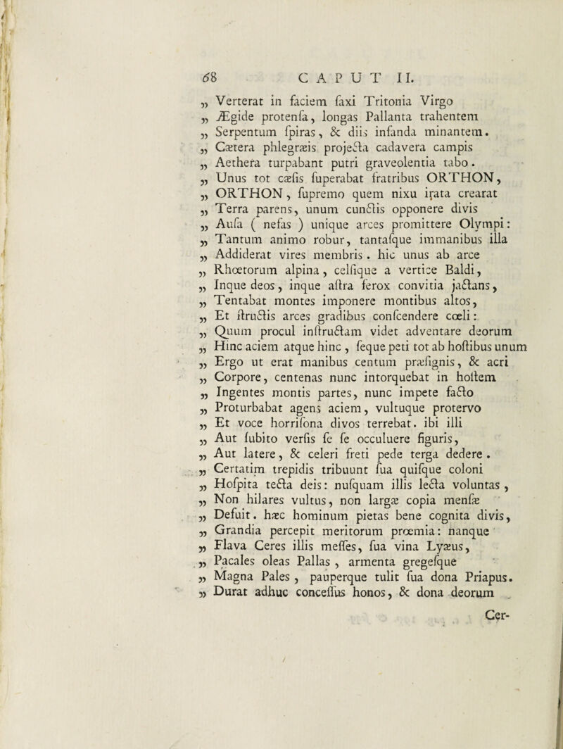 „ Verterat in faciem faxi Tritonia Virgo „ jTgide protenfa, longas Pallanta trahentem 55 Serpentum fpiras, & diis infanda minantem. 5, Ca^tera phlegrjsis proje^Ia cadavera campis 55 Aethera turpabant putri graveolentia tabo. 55 Unus tot csfis fuperabat fratribus ORTHON, 55 ORTHON 5 fupremo quem nixu i^ata crearat 55 Terra parens 5 unum cundlis opponere divis 55 Aufa ( nefas ) unique arces promittere Olympi: 55 Tantum animo robur, tantafque immanibus illa 55 Addiderat vires membris . hic unus ab arce 5, Rhoetorum alpina, celfique a vertice Baldi, 55 Inque deos, inque aftra ferox convitia ja61;ans, 55 Tentabat montes imponere montibus altos, 55 Et ilru61:is arces gradibus confcendere coeli: 55 Quum procul inhru61:am videt adventare deorum 55 Hinc aciem atque hinc , feque peti tot ab hoflibus unum 55 Ergo ut erat manibus centum prajfignis, & acri 55 Corpore, centenas nunc intorquebat in holtem 5, Ingentes montis partes, nunc impete faflo ,5 Proturbabat agens aciem, vultuque protervo 55 Et voce horrifona divos terrebat, ibi illi 5, Aut lubito verfis fe fe occuluere figuris, „ Aut latere, & celeri freti pede terga dedere . 55 Certarim trepidis tribuunt fua quilque coloni „ Hofpita te61:a deis: nulquam illis lefla voluntas , 55 Non hilares vultus, non largs copia menfe 5, Defuit, hxc hominum pietas bene cognita divis, 5, Grandia percepit meritorum proemia: nanque „ Flava Ceres illis meffes, fua vina Lysus, „ Pacales oleas Pallas , armenta gregefque 5, Magna Pales , pauperque tulit fua dona Priapus. 5, Durat adhuc conceflus honos, 3c dona deorum Gcr- /