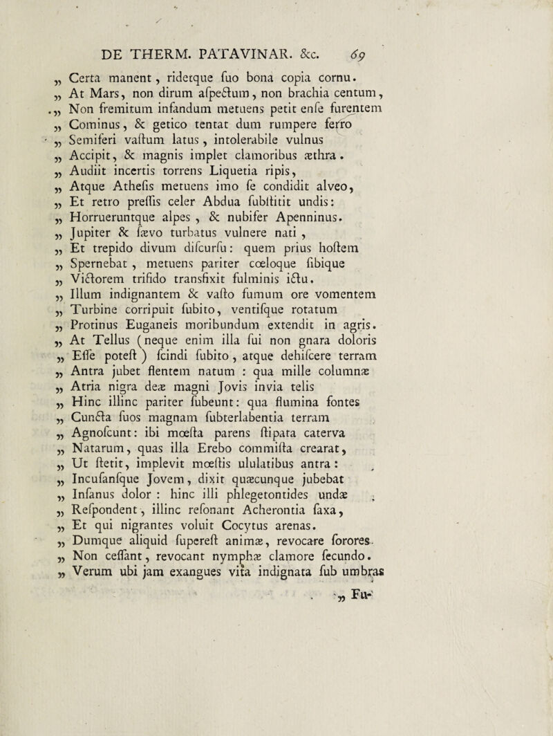 „ Certa manent, ridetque fuo bona copia cornu. „ At Mars, non dirum arpe61:um, non brachia centum, ,, Non fremitum infandum metuens petit enfe furentem „ Cominus, & getico tentat dum rumpere fe|fo „ Semiferi vaftum latus , intolerabile vulnus „ Accipit, & magnis implet clamoribus asthra. 5, Audiit incertis torrens Liquetia ripis, ,, Atque Athefis metuens imo fe condidit alveo, „ Et retro prelfis celer Abdua fubltitit undis: „ Horrueruntque alpes , & nubifer Apenninus. „ Jupiter 8c fevo turbatus vulnere nati , „ Et trepido divum difeurfu: quem prius hoftem „ Spernebat , metuens pariter coeloque fibique „ Victorem trifido transfixit fulminis iftu. „ Illum indignantem & vaflo fumum ore vomentem „ Turbine corripuit fubito, ventifque rotatum „ Protinus Euganeis moribundum extendit in agris. „ At Tellus (neque enim illa fui non gnara doloris ,, Efle poteft ) fcindi fubito, atque dehifcere terram 5, Antra jubet flentem natum : qua mille columnjs „ Atria nigra deis magni Jovis invia telis „ Hinc illinc pariter fubeunt; qua flumina fontes „ Cun61:a fuos magnam fubterlabentia terram „ Agnofeunt: ibi moefta parens ftipata caterva „ Natarum, quas illa Erebo commifta crearat, „ Ut ftetit, implevit moeftis ululatibus antra: „ Incufanfque Jovem, dixit quaecunque jubebat „ Infanus dolor : hinc illi phlegetontides unds ; „ Refpondent, illinc refonant Acherontia faxa, „ Et qui nigrantes voluit Cocytus arenas. „ Dumque aliquid fupcrefl: anims, revocare forores. „ Non ceflant, revocant nymphae clamore fecundo. „ Verum ubi jam exangues vita indignata fub umbras